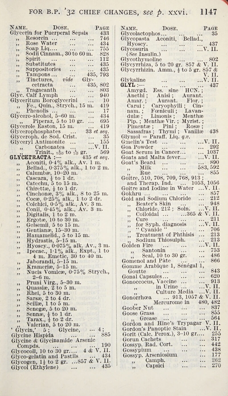 Name. Dose. Page Glycerin for Puerperal Sepsis 433 Resorcin. ... 746 Rose Water ... ... 434 Soap Liq. ... 755 Sodii Cinnam., 30 to 60 m. 828 Spirit ... 112 Substitutes ... ... 435 Suppositories ... ... 435 Tampons. 435, 793 Tinctures, vide Glv- cetracta ... 435, 802 Tragacanth ... ... 803 Glyc. Calf Lymph ... ... 940 Glyceritum Boroglycerini ... 10 ,, Fe., Quin., Strych., 15 m. 419 ,, Phenolis ... ... ... 17 Glycero-alcohol, 5-60 m. ... 434 ,, Piperaz, 5 to 10 gr. ... 695 Glycerole Easton, 15 m. ... 419 Glycerophosphates ... 33 et seq. Glyceroph. de Sod. Crist. ... 35 Glyceryl Antimonite ... ... 155 „ Carbonates ... ...V. II. ,, Trinit., 5-J0 to A? gr. 569 GLYCETRACTA 435 et seq. ,, Aconiti, 0-4% alk., Av. 1 m. „ Bellad., 0-375% alk., 1 to 2 m. ,, Calumbse, 10-20 m. ,, Cascara, \ to 1 dr. ,, Catechu, 5 to 15 m. ,, Chirettse, \ to 1 dr. ,, Cinchonae, 3% alk., 8 to 25 m. ,, Cocse, 0-25% alk., 1 to 2 dr. ,, Colchici, 0-5% alk., Av. 3 m. ,, Conii, 0-45% alk., Av. 3 m. ,, Digitalis, 1 to 2 m. Ergot*, 10 to 30 m. Gelsemii, 5 to 15 m. Gentian*, 15-30 m. Hamamelid., 5 to 15 m. Hydrastis, 5-15 m. Hyoscy., 0-075% alk. Av., 3 m. Ipecac., 1-1% alk., Expt., 1 to 4 m. Emetic, 30 to 40 m. Jaborandi, 5-15 m. Krameri*, 5-15 m. Nucis Vomicae, 0-75% Strych., 2-6 m. Pruni Virg., 5-30 m. Quassiae, 2 to 5 m. Rhei, 5 to 30 m. Sarsae, 2 to 4 clr. Scillae, 1 to 5 m. Senegae, 5 to 20 m. Sennae, | to 1 dr. Tarax., £ to 2 dr. Valerian, 5 to 20 m. Glycin,’ 5; Glycine, • •• 4; Glycine Hispida ... ... 885 Glycine & Glycinamide Arsenic Compds. ... ... ... 190 Glycocoll, 10 to 30 gr.... 4 & V. II. Glyco-gelatin and Pastils ... 434 Glycogen, 1| to 2 gr. ...857 & V. II. 9J Glycol (Ethylene) 435 Name. Dose. Page Glycolactoplios. 35 Glycopasta Aconiti, Bellad., Hyoscy. . 437 Glycosuria .V. II. (See Insulin.) Glycothymoline . 802 Glycyrrhiza, 5 to 20 gr. 857 & V. II. Glycyrrliizin. Amm., | to 5 gr. 857 & V. II. Glykaline .V. II. GLYL 437 Amygd. Ess. sine HCN. ; Anethi; Anisi; Aurant. Amar. ; Aurant. Flor. ; Carui; Caryophylli; Cin- nam. ; Eceniculi; Lavan¬ dulae ; Limonis ; Menthae Pip. ; Menthae Vir. ; Myrist. ; Pimentae ; Pini; Ros* ; Sassafras ; Thy mi; Vanill* 438 Glymol = Paraff. Liq. q.v. Gmelin’s Test ... ... ...V. II. Goa Powder ... ... ... 292 Goat Serum in Cancer... ... 1037 Goats and Malta fever.V. II. Goat’s Beard . 890 „ Milk . 583,592 ,, Rue ... ... ... 855 Goitre, 510, 708, 709, 768, 913 ; and Therap. Ind. ... 1053, 1056 Goitre and Iodine in Water ...V. II. Gokhru ... ... ... ... 857 Gold and Sodium Chloride ... 212 ,, Beater’s Skin ... ... 948 ,, Chloride, 212 ; Soln. ...V. II. „ Colloidal ... ...365 & V. II. ,, Cure ... ... ... 211 ,, for Syph. diagnosis ...V. II. ., “ Cyanide ” 706 „ Treatment of Phthisis ... 213 .. Sodium Thiosulph. ... 213 V II • •• ••• » • .I.-*.* 753 „ Seal, 10 to 30 gr. 486 Gomenol and Pate ... ... 866 Gomme Arabique 1, Senegal 1, Goutte ... ... ... 843 Gonal Capsules.... 620 Gonoccocus, Vaccine ... ... 913 in Urine.V. II. ,, Culture Media ...V. II. Gonorrhoea ... 913, 1057 & V. II. ,, Mercurome in 480, 482 Goober Nut ... ... ... 837 Goose Grass ... ... ... 855 ,, Grease ... ... ... 564 Gordon and Hine’s Trypagar V. II. Gordon’s Panoptic Stain ...V. II. Gorit (Calc. Perox.), 3-10 gr.... 255 Gorun Cachets ... ... 317 Gossyp. Rad. Cort. ... ... 442 Gossypium . 438 Gossyp. Arseniosium ... 177 ,, Camph. . 262 Capsici . 270 Golden Eire ,, Santonin