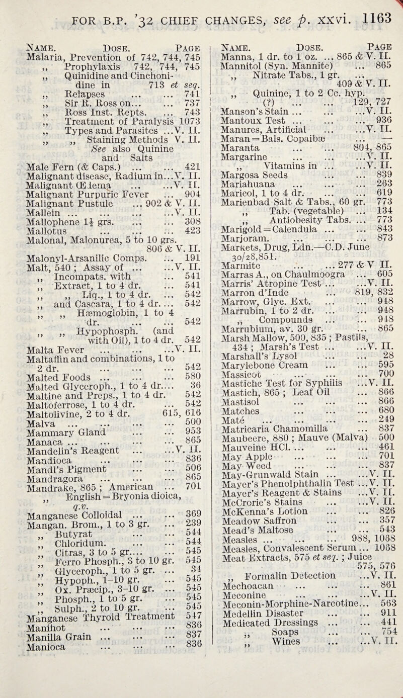 Name. Dose. Page Malaria, Prevention of 742, 744, 745 ,, Prophylaxis 742, 744, 745 ,, Quinidine and Cinchoni- dine in 713 et seq. ,, Relapses ... ... 741 ,, Sir R. Ross on. 737 ,, Ross Inst. Repts. ... 743 ,, Treatment of Paralysis 1073 ,, Types and Parasites ...V. II. „ ,, Staining Methods V. II. See also Quinine and Salts Male Fern {& Caps.) ... ... 421 Malignant disease, Radium in...V. II. Malignant (Edema ... ...V. II. Malignant Purpuric Fever ... 904 Malignant Pustule ... 902 &, V. II. Mallein ... ... ... ...V. II. Mallophene 1£ grs. ... ... 308 Mallotus ... ... ... 423 Malonal, Malonurea, 5 to 10 grs. 806 & Y. II. Malonyl-Arsanilic Comp3. ... 191 Malt, 540 ; Assay of.V. II. Incompats. with ... 541 Extract, 1 to 4 dr. ... 541 ,, Liq., 1 to 4 dr. ... 542 and Cascara, 1 to 4 dr.... 542 ,, Hsemogiobin, 1 to 4 dr.542 ,, Hypophosph. (and with Oil), 1 to 4 dr. 542 Malta Fever ... .Y. II. Maltaffin and combinations, 1 to yy y y yy yy 615, dr. Malted Foods. Malted Glyceroph., 1 to 4 dr. Maltine and Preps., 1 to 4 dr Maltoferrose, 1 to 4 dr. Maltolivine, 2 to 4 dr. Malva ... ... Mammary Gland Manaca Mandelin’s Reagent Mandioca Mandl’s Pigment Mandragora Mandrake, 865 ; American ,, English = Bryonia dioica, q.v. Manganese Colloidal ... Mangan. Brom., 1 to 3 gr. Butyrat Cliloridum. . Citras, 3 to 5 gr.... • • Ferro Phosph., 3 to 10 gr Glyceroph., 1 to 5 gr. .. Hypoph., 1-10 gr. Ox. Prsecip., 3-10 gr. .. Phosph., 1 to 5 gr. ,, Sulph., 2 to 10 gr. .. Manganese Thyroid Treatment Manihot Manilla Grain Manioca 542 580 36 542 542 616 500 .. 953 865 ..Y. II. .. 836 .. 506 .. 865 .. 701 yy yy yy yy yy y y yy yy 369 239 544 544 545 545 34 545 545 545 545 547 836 837 836 Name. Dose. Page Manna, 1 dr. to 1 oz. ... 865 & V. II. Mannitol (Syn. Mannite) ... 865 ,, Nitrate Tabs., 1 gr. • • • 409 & Y. II. ,, Quinine, 1 to 2 Cc. hyp. (?) . 129, 727 Manson’sStain ... ...V. II. Mantoux Test. ... 936 Manures, Artificial ...V. II. Maran = Bals. Copaibse —• Maranta 804, 865 Margarine ...Y. II. ,, Vitamins in ... ...V. II. Margosa Seeds ... 839 Mariahuana ... 263 Maricol, 1 to 4 dr. ... 619 Marienbad Salt & Tabs., 60 gr. 773 ,, Tab. (vegetable) ... 134 ,, Antiobesity Tabs. ... 773 Marigold = Calendula ... ... 843 Marjoram. ... 873 Markets, Drug, Ldn.—C.D. June 30/28,851. Marmite ... ... 277 &-V II. Marras A., on Chaulmoogra ... 605 Marris’ Atropine Test ... ...V. II. Marron d’lnde ... 819, 832 Marrow, Glyc. Ext. ... ... 948 Marrubin, 1 to 2 dr. ... ... 948 „ Compounds ... ... 948 Marrubium, av. 30 gr. ... 865 Marsh Mallow, 500, 835 ; Pastils, 434; Marsh’s Test ... ...Y. II. Marshall’s Lysol . 28 Marylebone Cream ... ... 595 Massicot ... ... ... 700 Mastiche Test for Syphilis ...V. II. Mastich, 865 ; Leaf Oil ... 866 Mastisol ... ... ... 866 Matches ... ... ••• 080 Mate ... ... ••• ••• 249 Matricaria Chamomilla ... 837 Maubeere, 880 ; Mauve (Malva) 500 Mauveine HC1. ... ... ... 461 May Apple ... ... ... 701 May Weed ... ... ... 837 May-Grunwald Stain.V. II. Mayer’s Phenolphthalin Test ...V. II. Mayer’s Reagent & Stains ...Y. II. McCrorie’s Stains .V. II. McKenna’s Lotion . 826 Meadow Saffron . 357 Mead’s Maltose ... ... 543 Measles. 088, 1068 Measles, Convalescent Serum ... 1088 Meat Extracts, 575 et seq. ; Juice 575, 576 Formalin Detection ...V. II. Mechoacan ... ... ... 861 Meconine ... ... ...V. II. Meconin-Morphine-Narcotine... 563 Medellin Disaster . 911 Medicated Dressings . 441 „ Soaps . 754 Wines .V. II.