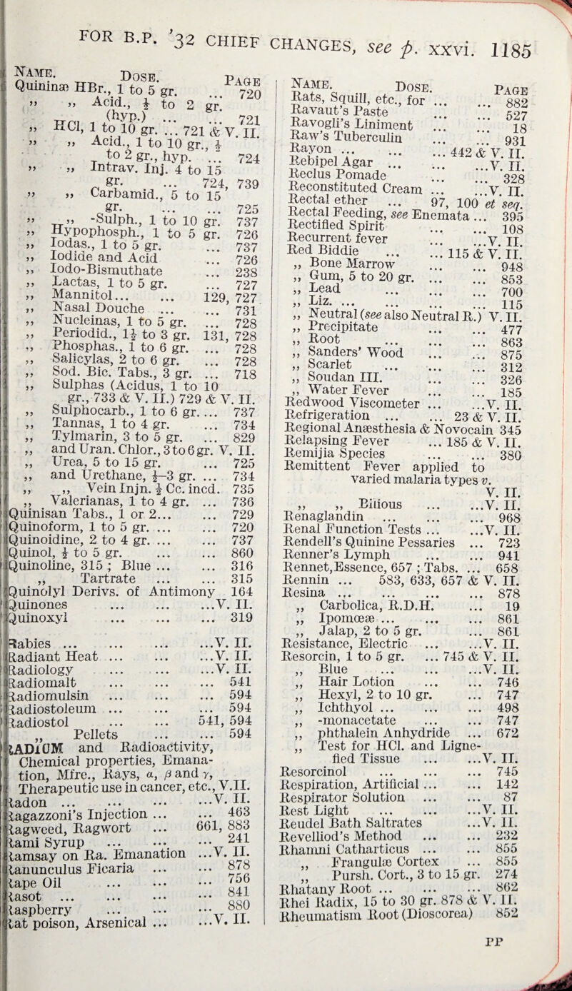 99 „ Dose. P\be Qumina, HBr. 1 to 5 gr. ... 720 ” ” Acid., | to 2 gr. FPI 1 /kyp.) ••• 721 ” HU, 1 t<p 10 gr. ... 721 & V. 11. ” j, Acid., 1 to 10 gr., 4 to 2 gr., hyp. 724 ” » lntrav. Inj. 4 to 15 gr- ... 724, 739 *» ,, Carbamid., 5 to 15 gf. . 725 „ -Sulph., 1 to 10 gr. 737 Hypophosph., 1 to 5 gr. 726 Iodas., 1 to 5 gr. ... 737 lodicie and Acid ... 726 Iodo-Bismuthate ... 238 Lactas, 1 to 5 gr. ... 727 Mannitol. 129, 727 Nasal Douche . 731 Nucleinas, 1 to 5 gr. ... 728 Periodid., 1£ to 3 gr. 131, 728 Phosphas., 1 to 6 gr. ... 728 Salicylas, 2 to 6 gr. ... 728 Sod. Bic. Tabs., 3 gr. ... 718 Sulphas (Acidus, 1 to 10 gr., 733 & V. II.) 729 & Y. II. Sulphocarb., 1 to 6 gr.... 737 Tannas, 1 to 4 gr. ... 734 Tylmarin, 3 to 5 gr. ... 829 and Uran. Chlor., 3 to 6 gr. V. II. Urea, 5 to 15 gr. ... 725 and Urethane, f-3 gr. ... 734 ,, Veinlnjn. £ Cc. incd. 735 .. Valerianas, 1 to 4 gr. ... 736 Quinisan Tabs., 1 or 2. 729 Quinoform, 1 to 5 gr. 720 Quinoidine, 2 to 4 gr. 737 Quinol, £ to 5 gr. . 860 Quinoline, 315 ; Blue. 316 „ Tartrate . 315 Quinolyl Derivs. of Antimony 164 Quinones .V. II. Quinoxyl .319 babies ... Radiant Heat .. Radiology ladiomalt ladiomulsin ladiostoleum .. ladiostol Pellets ...Y. II. ...Y. II. ...V. II. ... 541 ... 594 594 541, 594 594 ;ADi0M and Radioactivity, Chemical properties, Emana¬ tion, Mfre., Rays, a, p and y, Therapeutic use in cancer, etc., V.II. Ladon ... ... . .y* Lagazzoni’s Injection ... ... 463 Lagweed, Ragwort ... 601, 883 ^ami Syrup .. ••• Lamsay on Ra. Emanation ...V. li. ranunculus Eicaria . ,ape Oil . '56 ^asot .Sii raspberry . tt ,at poison, Arsenical.V. 11. Name Dose. Page Rats, Squill, etc., for. 882 Ravaut’s Paste ^97 Ravogli’s Liniment ... * ig Raw’s Tuberculin ... 931 §a£.0IY;. 442&V.II. Rebipel Agar.y tt Reclus Pomade ... ... ’323 Reconstituted Cream ... Y II Rectal ether ... 97, 100'k ' seq. Rectal Feeding, see Enemata ... 395 Rectified Spirit ... ins Recurrent fever ... *“y TT Red Biddie .115 &V. II.' ,, Bone Marrow ... ... 948 „ Gum, 5 to 20 gr. ... 853 » . 700 ” xtlz‘i ’ % / ••• ••• 116 „ Neutral (see also Neutral R.) V.II „ Precipitate 477 » J00! , TTT. 863 ,, Sanders Wood . 875 „ Scarlet . 312 „ Soudan III. . 326 ,, Water Fever . 185 Redwood Viscometer.Y. II Refrigeration .23 & V. II. Regional Anaesthesia & Novocain 345 Relapsing Fever ... 185 & V. II. Remijia Species . 380 Remittent Fever applied to varied malaria types v. V. II. „ „ Bilious .V. II. Renaglandm . 968 Renal Function Tests.V. II. Rendell’s Quinine Pessaries ... 723 Renner’s Lymph . 941 Rennet,Essence, 657 ; Tabs. ... 658 Rennin ... 583, 633, 657 & V. II. Resina.878 ,, Carbolica, R.D.H. ... 19 „ Ipomoese. 861 ,, Jalap, 2 to 5 gr. ... 861 Resistance, Electric .V. II. Resorcin, 1 to 5 gr. ... 745 & V. II. ,, Blue .V. II. ,, Hair Lotion . 746 ,, Hexyl, 2 to 10 gr. ... 747 Ichthyol. 498 -monacetate . 747 phthalein Anhydride ... 672 ,, Test for HC1. and Ligne- fied Tissue .Y. II. Resorcinol . 745 Respiration, Artificial. 142 Respirator Solution . 87 Rest Light ...V. II. Reudel Bath Saltrates ...V. II. Revelliod’s Method ... ... 232 Rhamni Catharticus. 855 ,, Frangulse Cortex ... 855 ,, Pursh. Cort., 3 to 15 gr. 274 Rhatany Root. 862 Rhei Radix, 15 to 30 gr. 878 & V. II. Rheumatism Root (Dioscorea) 852 IT