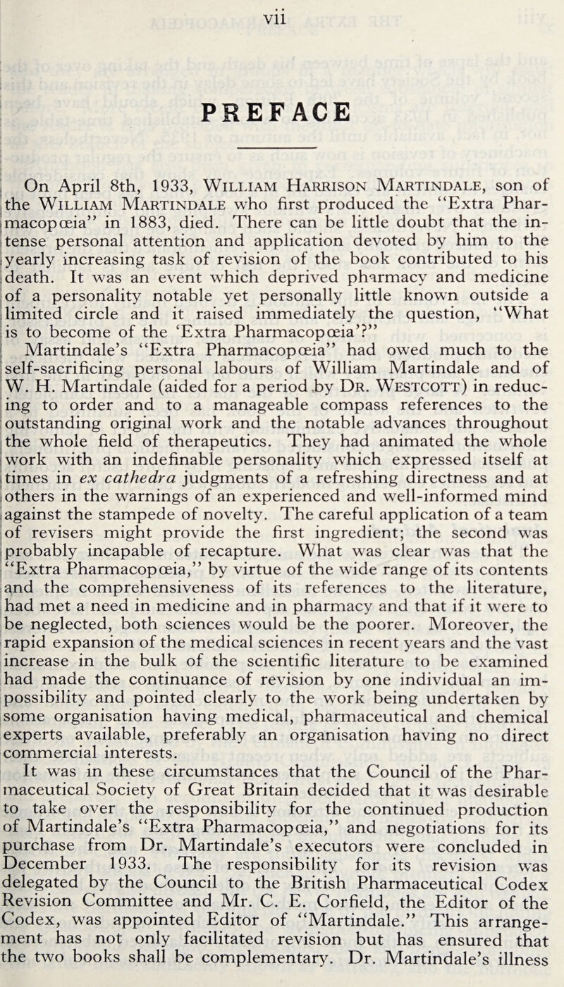 PREFACE On April 8th, 1933, William Harrison Martindale, son of the William Martindale who first produced the “Extra Phar¬ macopoeia’ * in 1883, died. There can be little doubt that the in¬ tense personal attention and application devoted by him to the yearly increasing task of revision of the book contributed to his death. It was an event which deprived pharmacy and medicine of a personality notable yet personally little known outside a limited circle and it raised immediately the question, “What is to become of the ‘Extra Pharmacopoeia’?” Martindale’s “Extra Pharmacopoeia” had owed much to the self-sacrificing personal labours of William Martindale and of W. H. Martindale (aided for a period hy Dr. Westcott) in reduc¬ ing to order and to a manageable compass references to the outstanding original work and the notable advances throughout the whole field of therapeutics. They had animated the whole work with an indefinable personality which expressed itself at times in ex cathedra judgments of a refreshing directness and at others in the warnings of an experienced and well-informed mind against the stampede of novelty. The careful application of a team of revisers might provide the first ingredient; the second was probably incapable of recapture. What was clear was that the “Extra Pharmacopoeia,” by virtue of the wide range of its contents and the comprehensiveness of its references to the literature, had met a need in medicine and in pharmacy and that if it were to be neglected, both sciences would be the poorer. Moreover, the rapid expansion of the medical sciences in recent years and the vast increase in the bulk of the scientific literature to be examined had made the continuance of revision by one individual an im¬ possibility and pointed clearly to the work being undertaken by some organisation having medical, pharmaceutical and chemical experts available, preferably an organisation having no direct commercial interests. It was in these circumstances that the Council of the Phar¬ maceutical Society of Great Britain decided that it was desirable to take over the responsibility for the continued production of Martindale’s “Extra Pharmacopoeia,” and negotiations for its purchase from Dr. Martindale’s executors were concluded in December 1933. The responsibility for its revision was delegated by the Council to the British Pharmaceutical Codex Revision Committee and Mr. C. E. Corfield, the Editor of the Codex, was appointed Editor of “Martindale.” This arrange¬ ment has not only facilitated revision but has ensured that the two books shall be complementary. Dr. Martindale’s illness