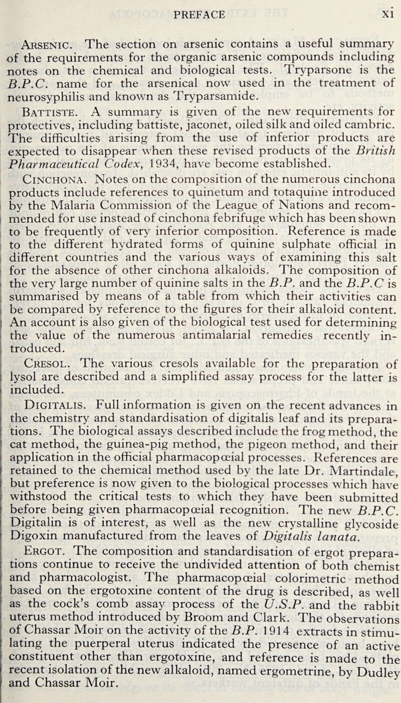 Arsenic. The section on arsenic contains a useful summary of the requirements for the organic arsenic compounds including notes on the chemical and biological tests. Tryparsone is the B.P.C. name for the arsenical now used in the treatment of neurosyphilis and known as Tryparsamide. Battiste. A summary is given of the new requirements for protectives, including battiste, jaconet, oiled silk and oiled cambric. The difficulties arising from the use of inferior products are expected to disappear when these revised products of the British Pharmaceutical Codex, 1934, have become established. Cinchona. Notes on the composition of the numerous cinchona products include references to quinetum and totaquine introduced by the Malaria Commission of the League of Nations and recom¬ mended for use instead of cinchona febrifuge which has been shown to be frequently of very inferior composition. Reference is made to the different hydrated forms of quinine sulphate official in different countries and the various ways of examining this salt for the absence of other cinchona alkaloids. The composition of the very large number of quinine salts in the B.P. and the B.P.C is summarised by means of a table from which their activities can be compared by reference to the figures for their alkaloid content. An account is also given of the biological test used for determining the value of the numerous antimalarial remedies recently in¬ troduced. Cresol. The various cresols available for the preparation of iysol are described and a simplified assay process for the latter is s included. Digitalis. Full information is given on the recent advances in the chemistry and standardisation of digitalis leaf and its prepara¬ tions. The biological assays described include the frog method, the cat method, the guinea-pig method, the pigeon method, and their application in the official pharmacopceial processes. References are retained to the chemical method used by the late Dr. Martindale, but preference is now given to the biological processes which have withstood the critical tests to which they have been submitted [ before being given pharmacopceial recognition. The new B.P.C. Digitalin is of interest, as well as the new crystalline glycoside Digoxin manufactured from the leaves of Digitalis lanata. Ergot. The composition and standardisation of ergot prepara¬ tions continue to receive the undivided attention of both chemist and pharmacologist. The pharmacopceial colorimetric method based on the ergotoxine content of the drug is described, as well as the cock’s comb assay process of the U.S.P. and the rabbit uterus method introduced by Broom and Clark. The observations of Chassar Moir on the activity of the B.P. 1914 extracts in stimu¬ lating the puerperal uterus indicated the presence of an active constituent other than ergotoxine, and reference is made to the recent isolation of the new alkaloid, named ergometrine, by Dudley and Chassar Moir.