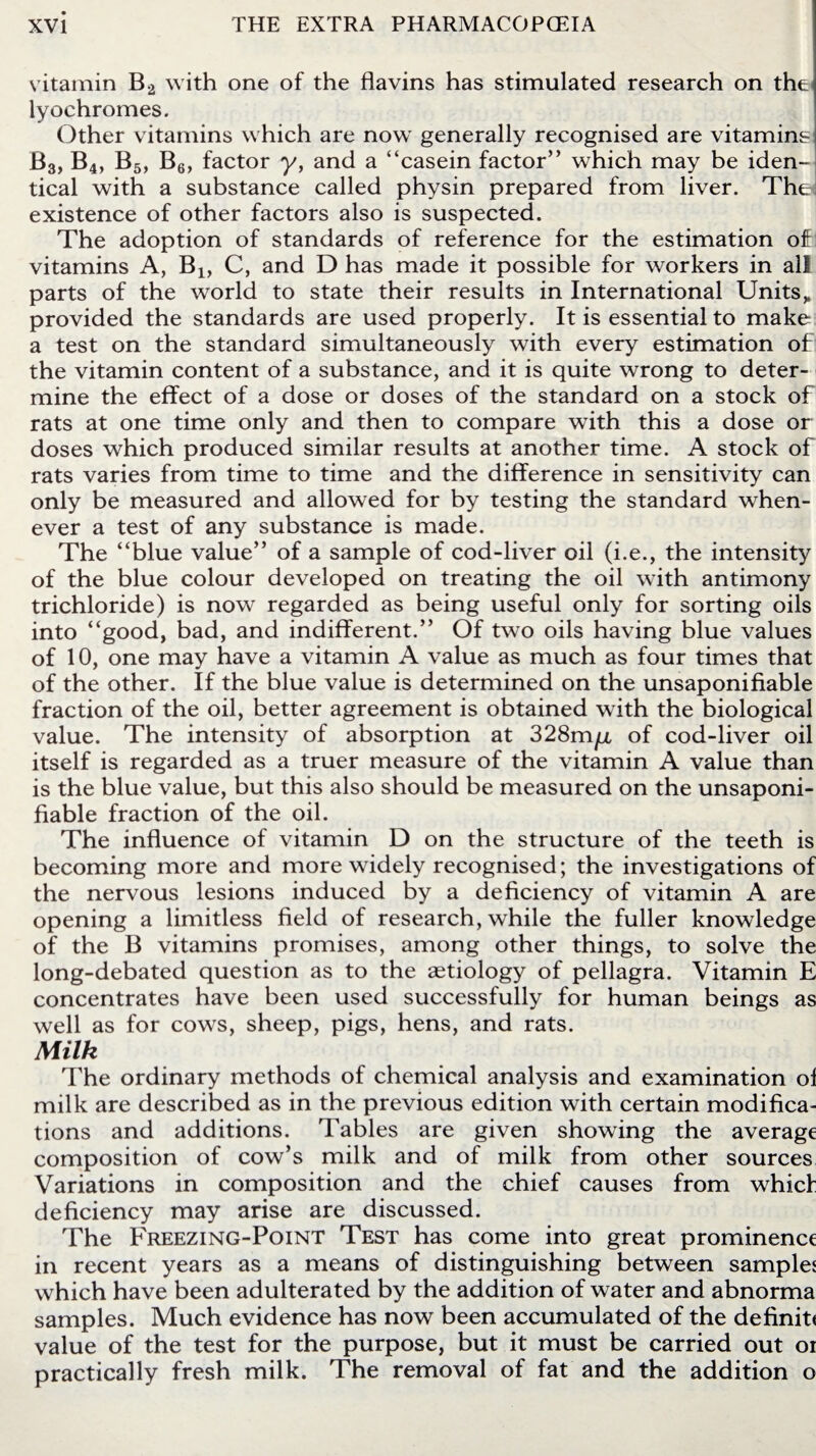 vitamin B2 with one of the flavins has stimulated research on the< lyochromes. Other vitamins which are now generally recognised are vitamins B3, B4, B5, B6, factor y, and a “casein factor” which may be iden¬ tical with a substance called physin prepared from liver. The* existence of other factors also is suspected. The adoption of standards of reference for the estimation of! vitamins A, B4, C, and D has made it possible for workers in all parts of the world to state their results in International Units„ provided the standards are used properly. It is essential to make a test on the standard simultaneously with every estimation of the vitamin content of a substance, and it is quite wrong to deter¬ mine the effect of a dose or doses of the standard on a stock of rats at one time only and then to compare with this a dose or doses which produced similar results at another time. A stock of rats varies from time to time and the difference in sensitivity can only be measured and allowed for by testing the standard when¬ ever a test of any substance is made. The “blue value” of a sample of cod-liver oil (i.e., the intensity of the blue colour developed on treating the oil with antimony trichloride) is now regarded as being useful only for sorting oils into “good, bad, and indifferent.” Of two oils having blue values of 10, one may have a vitamin A value as much as four times that of the other. If the blue value is determined on the unsaponifiable fraction of the oil, better agreement is obtained with the biological value. The intensity of absorption at 328m/jl of cod-liver oil itself is regarded as a truer measure of the vitamin A value than is the blue value, but this also should be measured on the unsaponi- fiable fraction of the oil. The influence of vitamin D on the structure of the teeth is becoming more and more widely recognised; the investigations of the nervous lesions induced by a deficiency of vitamin A are opening a limitless field of research, while the fuller knowledge of the B vitamins promises, among other things, to solve the long-debated question as to the aetiology of pellagra. Vitamin E concentrates have been used successfully for human beings as well as for cows, sheep, pigs, hens, and rats. Milk The ordinary methods of chemical analysis and examination of milk are described as in the previous edition with certain modifica¬ tions and additions. Tables are given showing the average composition of cow’s milk and of milk from other sources Variations in composition and the chief causes from which deficiency may arise are discussed. The Freezing-Point Test has come into great prominence in recent years as a means of distinguishing between samples which have been adulterated by the addition of water and abnorma samples. Much evidence has now been accumulated of the definit< value of the test for the purpose, but it must be carried out oi practically fresh milk. The removal of fat and the addition o
