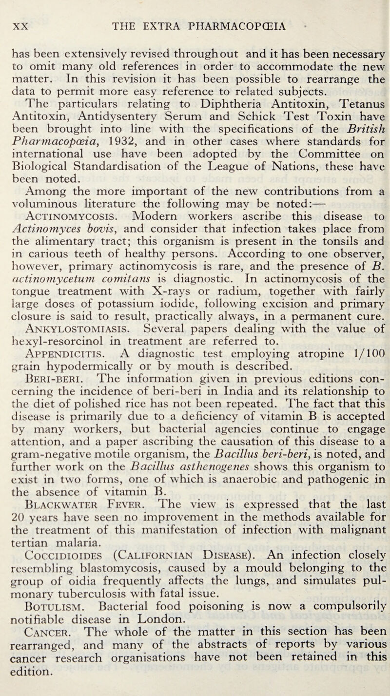 has been extensively revised throughout and it has been necessary to omit many old references in order to accommodate the new matter. In this revision it has been possible to rearrange the data to permit more easy reference to related subjects. The particulars relating to Diphtheria Antitoxin, Tetanus Antitoxin, Antidysentery Serum and Schick Test Toxin have been brought into line with the specifications of the British Pharmacopoeia, 1932, and in other cases where standards for international use have been adopted by the Committee on Biological Standardisation of the League of Nations, these have been noted. Among the more important of the new contributions from a voluminous literature the following may be noted:— Actinomycosis. Modern workers ascribe this disease to Actinomyces hovis, and consider that infection takes place from the alimentary tract; this organism is present in the tonsils and in carious teeth of healthy persons. According to one observer, however, primary actinomycosis is rare, and the presence of B. actinomycetum comitans is diagnostic. In actinomycosis of the tongue treatment with X-rays or radium, together with fairly large doses of potassium iodide, following excision and primary closure is said to result, practically always, in a permanent cure. Ankylostomiasis. Several papers dealing with the value of hexyl-resorcinol in treatment are referred to. Appendicitis. A diagnostic test employing atropine 1/100 grain hypodermically or by mouth is described. Beri-beri. The information given in previous editions con¬ cerning the incidence of beri-beri in India and its relationship to the diet of polished rice has not been repeated. The fact that this disease is primarily due to a deficiency of vitamin B is accepted by many workers, but bacterial agencies continue to engage attention, and a paper ascribing the causation of this disease to a gram-negative motile organism, the Bacillus beri-beri, is noted, and further work on the Bacillus asthenogenes shows this organism to exist in two forms, one of which is anaerobic and pathogenic in the absence of vitamin B. Blackwater Fever. The view is expressed that the last 20 years have seen no improvement in the methods available for the treatment of this manifestation of infection with malignant tertian malaria. Coccidioides (Californian Disease). An infection closely resembling blastomycosis, caused by a mould belonging to the group of oidia frequently affects the lungs, and simulates pul¬ monary tuberculosis with fatal issue. Botulism. Bacterial food poisoning is now a compulsorily notifiable disease in London. Cancer. The whole of the matter in this section has been rearranged, and many of the abstracts of reports by various cancer research organisations have not been retained in this edition.