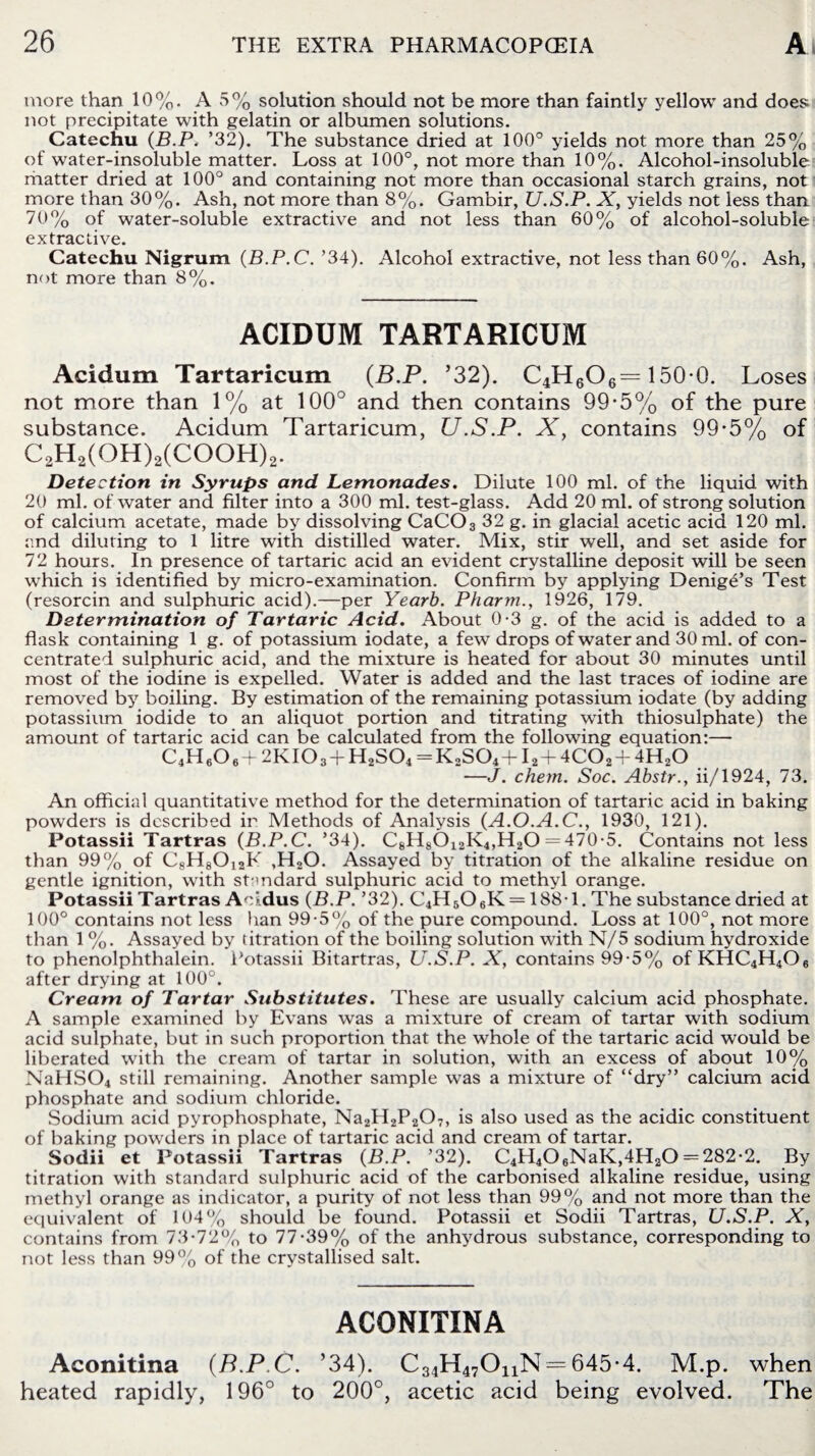 more than 10%. A 5% solution should not be more than faintly yellow and does not precipitate with gelatin or albumen solutions. Catechu (B.P. ’32). The substance dried at 100° yields not more than 25% of water-insoluble matter. Loss at 100°, not more than 10%. Alcohol-insoluble matter dried at 100° and containing not more than occasional starch grains, not more than 30%. Ash, not more than 8%. Gambir, U.S.P. X, yields not less than 70% of water-soluble extractive and not less than 60% of alcohol-soluble extractive. Catechu Nigrum (B.P.C. ’34). Alcohol extractive, not less than 60%. Ash, not more than 8%. ACIDUM TARTARICUM Acidum Tartaricum (B.P. ’32). C4H606= 150-0. Loses not more than 1% at 100° and then contains 99-5% of the pure substance. Acidum Tartaricum, U.S.P. X, contains 99-5% of C2H2(OH)2(COOH)2. Detection in Syrups and Lemonades. Dilute 100 ml. of the liquid with 20 ml. of water and filter into a 300 ml. test-glass. Add 20 ml. of strong solution of calcium acetate, made by dissolving CaC03 32 g. in glacial acetic acid 120 ml. and diluting to 1 litre with distilled water. Mix, stir well, and set aside for 72 hours. In presence of tartaric acid an evident crystalline deposit will be seen which is identified by micro-examination. Confirm by applying Denige’s Test (resorcin and sulphuric acid).—per Yearb. Pharm., 1926, 179. Determination of Tartaric Acid. About 0-3 g. of the acid is added to a flask containing 1 g. of potassium iodate, a few drops of water and 30 ml. of con¬ centrated sulphuric acid, and the mixture is heated for about 30 minutes until most of the iodine is expelled. Water is added and the last traces of iodine are removed by boiling. By estimation of the remaining potassium iodate (by adding potassium iodide to an aliquot portion and titrating with thiosulphate) the amount of tartaric acid can be calculated from the following equation:— L4HgO g T 2KIO3TH2SO4= K0SO4TI2T4CO2T4H2O —J. chem. Soc. Abstr., ii/1924, 73. An official quantitative method for the determination of tartaric acid in baking powders is described in Methods of Analysis (A.O.A.C., 1930, 121). Potassii Tartras (B.P.C. ’34). C8H8012K4,H20 = 470-5. Contains not less than 99% of C8H8012K ,H20. Assayed by titration of the alkaline residue on gentle ignition, with standard sulphuric acid to methyl orange. Potassii Tartras Aoidus (B.P. ’32). C4H506K== 188-1. The substance dried at 100° contains not less ban 99-5% of the pure compound. Loss at 100°, not more than 1 %. Assayed by titration of the boiling solution with N/5 sodium hydroxide to phenolphthalein. Potassii Bitartras, U.S.P. X, contains 99-5% ofKHC4H4Oe after drying at 100°. Cream of Tartar Substitutes. These are usually calcium acid phosphate. A sample examined by Evans was a mixture of cream of tartar with sodium acid sulphate, but in such proportion that the whole of the tartaric acid would be liberated with the cream of tartar in solution, with an excess of about 10% NaHS04 still remaining. Another sample was a mixture of “dry” calcium acid phosphate and sodium chloride. Sodium acid pyrophosphate, Na2H2P207, is also used as the acidic constituent of baking powders in place of tartaric acid and cream of tartar. Sodii et Potassii Tartras (B.P. ’32). C4H406NaK,4H20 = 282-2. By titration with standard sulphuric acid of the carbonised alkaline residue, using methyl orange as indicator, a purity of not less than 99% and not more than the equivalent of 104% should be found. Potassii et Sodii Tartras, U.S.P. X, contains from 73-72% to 77-39% of the anhydrous substance, corresponding to not less than 99% of the crystallised salt. ACONITINA Aconitina (B.P.C. ’34). C34H47OnN —645-4. M.p. when heated rapidly, 196° to 200°, acetic acid being evolved. The