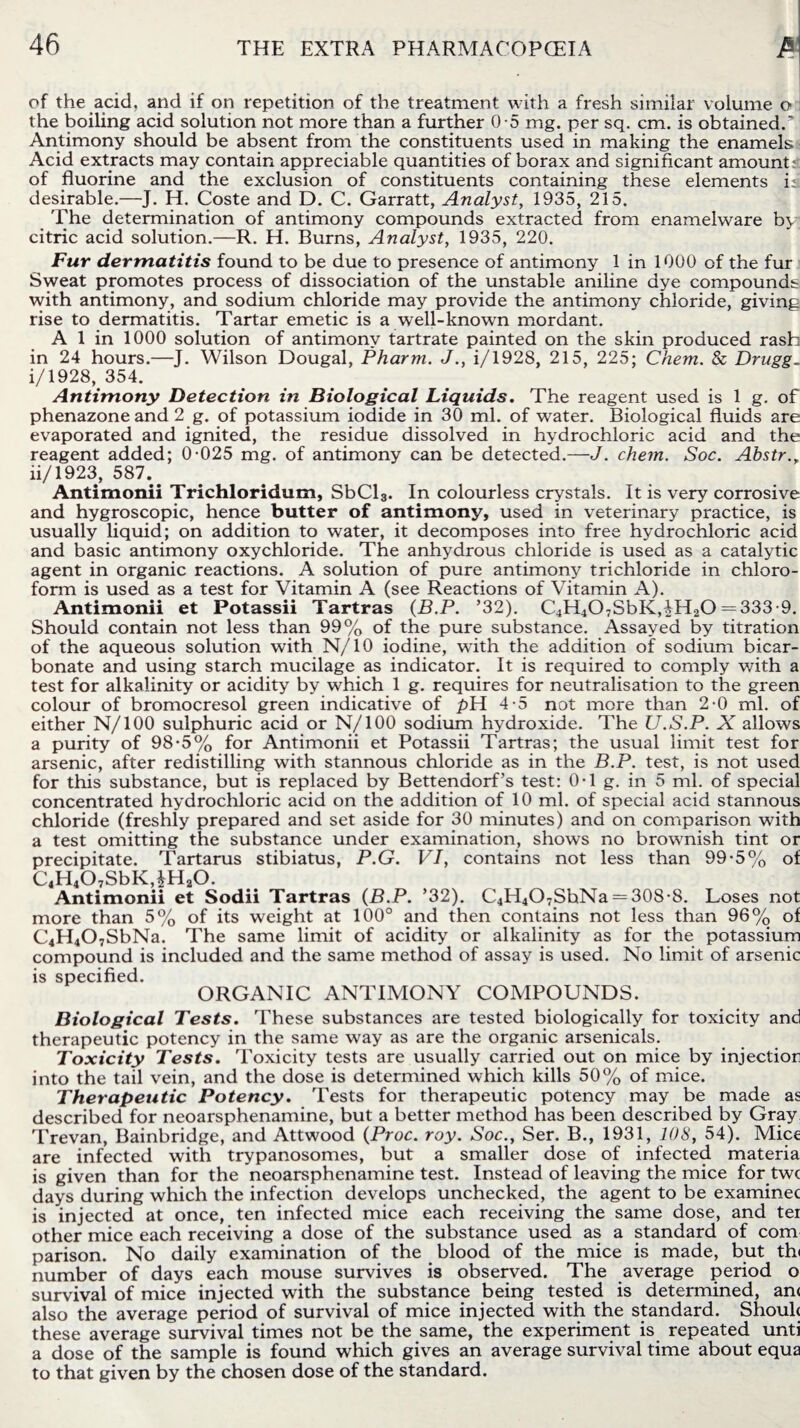 of the acid, and if on repetition of the treatment with a fresh similar volume o the boiling acid solution not more than a further 0-5 mg. per sq. cm. is obtained.’] Antimony should be absent from the constituents used in making the enamels Acid extracts may contain appreciable quantities of borax and significant amount; of fluorine and the exclusion of constituents containing these elements i; desirable.—J. H. Coste and D. C. Garratt, Analyst, 1935, 215. The determination of antimony compounds extracted from enamelware by citric acid solution.—R. H. Burns, Analyst, 1935, 220. Fur dermatitis found to be due to presence of antimony 1 in 1000 of the fur Sweat promotes process of dissociation of the unstable aniline dye compounds with antimony, and sodium chloride may provide the antimony chloride, giving rise to dermatitis. Tartar emetic is a well-known mordant. A 1 in 1000 solution of antimony tartrate painted on the skin produced rash in 24 hours.—J. Wilson Dougal, Pharm. J., i/1928, 215, 225; Chem. & Drugg. i/1928, 354. Antimony Detection in Biological Liquids. The reagent used is 1 g. of phenazone and 2 g. of potassium iodide in 30 ml. of water. Biological fluids are evaporated and ignited, the residue dissolved in hydrochloric acid and the reagent added; 0-025 mg. of antimony can be detected.—J. chem. Soc. Abstr., ii/1923, 587.. Antimonii Trichloridum, SbCl3. In colourless crystals. It is very corrosive and hygroscopic, hence butter of antimony, used in veterinary practice, is usually liquid; on addition to water, it decomposes into free hydrochloric acid and basic antimony oxychloride. The anhydrous chloride is used as a catalytic agent in organic reactions. A solution of pure antimony trichloride in chloro¬ form is used as a test for Vitamin A (see Reactions of ATtamin A). Antimonii et Potassii Tartras (B.P. ’32). C4H407SbK,iH20 = 333-9. Should contain not less than 99% of the pure substance. Assayed by titration of the aqueous solution with N/10 iodine, with the addition of sodium bicar¬ bonate and using starch mucilage as indicator. It is required to comply with a test for alkalinity or acidity by which 1 g. requires for neutralisation to the green colour of bromocresol green indicative of pH 4-5 not more than 2-0 ml. of either N/100 sulphuric acid or N/100 sodium hydroxide. The U.S.P. X allows a purity of 98-5% for Antimonii et Potassii Tartras; the usual limit test for arsenic, after redistilling with stannous chloride as in the B.P. test, is not used for this substance, but is replaced by Bettendorf’s test: 0-1 g. in 5 ml. of special concentrated hydrochloric acid on the addition of 10 ml. of special acid stannous chloride (freshly prepared and set aside for 30 minutes) and on comparison with a test omitting the substance under examination, shows no brownish tint or precipitate. Tartarus stibiatus, P.G. VI, contains not less than 99*5% of C4H407SbK,*H20. Antimonii et Sodii Tartras (B.P. ’32). C4H4O7ShNa = 308-8. Loses not more than 5% of its weight at 100° and then contains not less than 96% of C4H407SbNa. The same limit of acidity or alkalinity as for the potassium compound is included and the same method of assay is used. No limit of arsenic is specified ORGANIC ANTIMONY COMPOUNDS. Biological Tests. These substances are tested biologically for toxicity and therapeutic potency in the same way as are the organic arsenicals. Toxicity Tests. Toxicity tests are usually carried out on mice by injection into the tail vein, and the dose is determined which kills 50% of mice. Therapeutic Potency. Tests for therapeutic potency may be made as described for neoarsphenamine, but a better method has been described by Gray, Trevan, Bainbridge, and Attwood (Proc. roy. Soc., Ser. B., 1931, 108, 54). Mice are infected with trypanosomes, but a smaller dose of infected materia is given than for the neoarsphenamine test. Instead of leaving the mice for twc days during which the infection develops unchecked, the agent to be examinee is injected at once, ten infected mice each receiving the same dose, and ter other mice each receiving a dose of the substance used as a standard of com parison. No daily examination of the blood of the mice is made, but th< number of days each mouse survives is observed. The average period o survival of mice injected with the substance being tested is determined, an< also the average period of survival of mice injected with the standard. Shoulc these average survival times not be the same, the experiment is repeated unti a dose of the sample is found which gives an average survival time about equa to that given by the chosen dose of the standard.