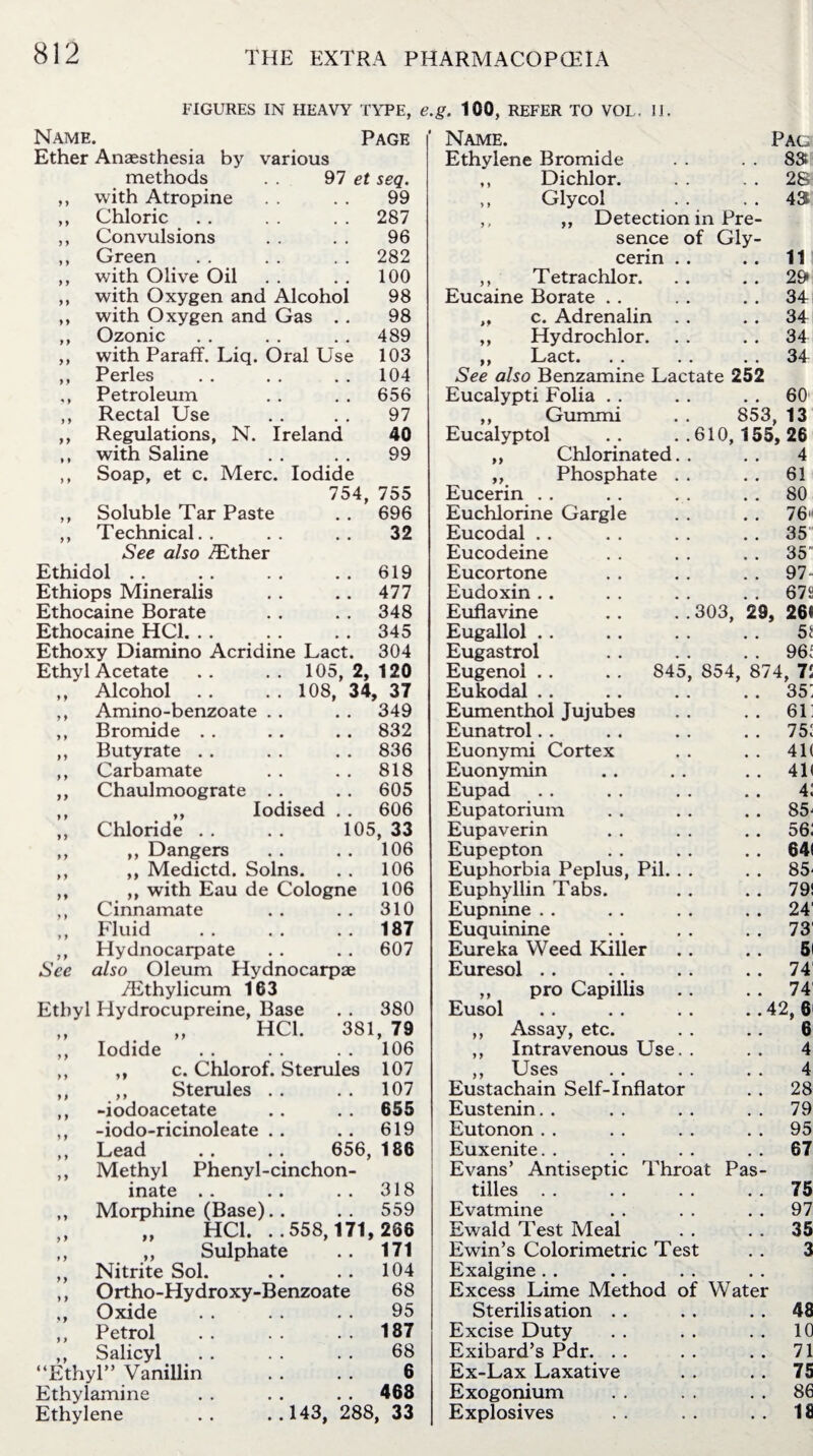 FIGURES IN HEAVY TYPE, e.g. 100, REFER TO VOL, II. Name. Ether Anaesthesia by various methods with Atropine Chloric Convulsions Green with Olive Oil with Oxygen and Alcoho with Oxygen and Gas Ozonic with Paraff. Liq. Oral Use Perles Petroleum Rectal Use Regulations, N. Ireland with Saline Soap, et c. Merc. Iodide Page ' Name. Pag Ethylene Bromide . , 83* et sea. y y Dichlor. 28 99 > y Glycol , , 43 287 9 > ,, Detection in Pre¬ 96 sence of Gly- 282 cerin . . 11 100 y y Tetrachlor. 29* 98 Eucaine Borate . . 34 98 >!» c. Adrenalin . . 34 489 99 Hydrochlor. 34 103 i y Lact. 34 104 See also Benzamine Lactate 252 656 Eucalypti Folia . . 0 0 60 97 9 9 Gurnrni 853, 13 40 Eucalyptol .. ..610,155, 26 99 99 Chlorinated. . 4 754, 755 9 y Soluble Tar Paste . . 696 9 9 T echnical 32 See also /Ether Ethidol . . 619 Ethiops Mineralis . . 477 Ethocaine Borate . . 348 Ethocaine HC1. . . . . 345 Ethoxy Diamino Acridine Lact. 304 Ethyl Acetate 105, 2, 120 9 9 Alcohol 108, 34, 37 9 9 Amino-benzoate . . . . 349 9 9 Bromide . . 832 > y Butyrate . . 836 9 9 Carbamate . . 818 yy Chaulmoograte . . . . 605 9 9 ,, Iodised . . 606 9 9 Chloride . . 105, 33 9 9 ,, Dangers . . 106 9 9 ,, Medictd. Solns. . . 106 9 9 ,, with Eau de Cologne 106 9 9 Cinnamate . . 310 f 9 Fluid . . 187 9 9 Hydnocarpate . . 607 See also Oleum Hydnocarpae /Ethylicum 163 Ethyl Hydrocupreine, Base . . 380 „ „ HC1. 381, 79 ,, Iodide . . . . . . 106 ,, ,, c. Chlorof. Sterules 107 ,, ,, Sterules . . . . 107 ,, -iodoacetate . . . . 655 ,, -iodo-ricinoleate . . . . 619 ,, Lead . . . . 656, 186 ,, Methyl Phenyl-cinchon- inate . . . . . . 318 Morphine (Base).. .. 559 HC1. ..558,171, 266 ,, Sulphate Nitrite Sol. ,, Ortho-Hydroxy-Benzoate ,, Oxide ,, Petrol ,, Salicyl “Ethyl” Vanillin Ethylamine 171 104 68 95 187 68 6 468 it, Eucerin Phosphate 845 Ethylene .143, 288, 33 Euchlorine Gargle Eucoaal . . Eucodeine Eucortone Eudoxin . . Euflavine Eugallol . . Eugastrol Eugenol . . Eukodal .. Eumenthol Jujubes Eunatrol Euonymi Cortex Euonymin Eupad Eupatorium Eupaverin Eupepton Euphorbia Peplus, Pil. Euphyllin Tabs. Eupnine Euquinine Eureka Weed Killer Euresol . . ,, pro Capillis Eusol Assay, etc. Intravenous Use Uses Eustachain Self-Inflator Eustenin. . Eutonon . . Euxenite. . Evans’ Antiseptic Thr tilles Evatmine Ewald Test Meal Ewin’s Colorimetric Tes Exalgine Excess Lime Method Sterilisation . . Excise Duty Exibard’s Pdr. . . Ex-Lax Laxative Exogonium Explosives 99 yy 303, 29, 854, oat Pas of Wate 61 80 76' 35 35 97- 672 26* 51 96; 74, 7J 35; 611 75; 41 ( 41< 4: 85' 56: 641 85- 79! 24' 73' 5! 74' 74 42, 6' 6 4 4 28 79 95 67 75 97 35 3 48 10 71 75 86 18