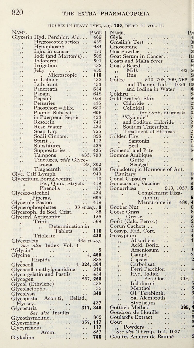 FIGURES IN HEAVY TYPE, e.g. 100. REFER TO VOL, II. Name. Page Glycerin Hyd. Perchlor. Ale. . . 469 ,, Hygroscopic action . . 432 ,, Hypophosph.. . .. 684 ,, Injn. in cancer . . 431 lodi (and Morton’s). . 505 ,, Iodoformi . . . . 501 ,, Irrigation . . . . 433 Jelly . . . . . . 433 ,, ,, Microscopic . . 116 ,, in Labour . . . . 432 ,, Lubricant . . . . 433 ,, Pancreatis . . . . 634 ,, Papain . . . . 648 ,, Pepsini . . . . 659 ,, Pessaries . . . . 435 ,, Phosphori =Elix. . . 680 ., Plumbi Subacet . . 696 ,, in Puerperal Sepsis . . 433 ,, Resorcin . . . . 746 ,, Rose Water . . . . 434 ,, Soap Liq. . . . . 755 ,, Sodii Cinnam. . . 828 ,, Spirit . . . . . . 112 „ Substitutes . . . . 435 ,, Suppositories.. .. 435 ,, Tampons . . 435, 793 ,, Tinctures, vide Glyce- tracta . . 435, 802 ,, Tragacanth . . . . 803 Glyc. Calf Lymph . . . . 940 Glyceritum Boroglycerini . . 10 ,, Fe., Quin., Strych. 419 ,, Phenolis .. .. 17 Glycero-alcohol . . . . 434 ,, Piperaz. . . . . 695 Glycerole Easton . . . . 419 Glycerophosphates . . 33 et seq., 8 Glyceroph. de Sod. Crist. . . 35 Glyceryl Antimonite . . . . 155 ,, Trinit. .. .. 569 ,, ,, Determination in Tablets . . 116 ,, Trioleate . . . . 436 Glycetracta . . . . 435 et seq. See also Index Vol. i “Glycin” . . . . .. 5 Glycine . . . . . . 4, 468 „ Hispida . . . . 885 Glycocoll . . •; 4, 324, 364 Glycocoll-methylguanidine .. 316 Glyco-gelatin and Pastils . . 434 Glycogen . . . . 857, 266 Glycol (Ethylene) . . . . 435 Glycolactophos . . . . . . 35 Glycolysis . . . . . . 349 Glycopasta Aconiti, Bellad., Hyoscy. . . . . . . 437 Glycosuria . . . . 317, 349 See also Insulin Glycothymoline. . . . . . 802 Glycyrrhiza .. .. 857, 117 Glycyrrhizin . . . . . . 117 ,, Amm. . . . . 857 Glykaline . . . . . . 756 583 is Name. Glyls Gmelin’s Test . . Gnoscopine Goa Powder Goat Serum in Cancer. Goats and Malta fever Goat’s Beard „ Milk ... ,, Rue Goitre . . 510, 708, 709, 768, and Therap. Ind. 1053 ,, and Iodine in Water Gokhru Gold Beater’s Skin ,, Chloride . . ,, Colloidal . . ,, for Syph. diagnos “Cyanide” ,. and Sodium Chloride ,, Sodium Thiosulph. ,. Treatment of Phthisis Golden Fire ,, Santonin ,, Seal . . . . Gomenol and Pate Gomme Arabique ,, Gutte . . ,, S£n£gal Gonadotropic Hormone of Ant. Pituitary Gonal Capsules Gonoccocus, Vaccine Gonorrhoea . . 913, 1057 ,, Complement Fixa¬ tion in P/s 4 3i 1i 2 10 6 8 , 5 8 9» 10 4- 8; 9' 2: 3 3 7 2 2 2 7 7. 4 8' 8 II 6: 9 5! n ,, Mercurome Goober Nut Goose Grass ,, Grease Gorit (Calc. Perox.) Gorun Cachets . . Gossyp. Rad. Cort. Gossypium Absorbens Acid. Boric. Arseniosum Camph. Capsici Carbolisat. Ferri Perchlor Hyd. Iodidi ,, Perchlor Iodoformi Menthol Ol. Terebinth. Sal Alembroth Stypticum Gottlieb Method Goudron de Houille Goulard’s Extract Gout ,, Powders . . See also Therap. Ind. 1057 Gouttes Ameres de Baum6 480, 4: 8: 46 8. 5< 2 3 4 4; 1 1 2< 2 9, 4 4 4 5 5 6 4 4 95,4 2 6 6 8