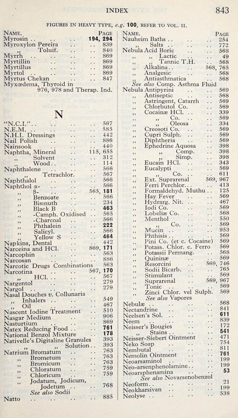 FIGURES IN HEAVY TYPE, e.g. 100, REFER TO VOL. II. Name. Page Name. Page Myrosin 194, 294 Nauheim Baths . . 254 Myroxylon Pereira . . 839 ,, Salts . . . . 772 ,, Toluif. . . 840 Nebula Acid Boric 568 Myrrh . . 869 ,, ,, Lactic 49 Myrtillin . . 869 ,, ,, Tannic T.H. 568 Myrtillus . . 869 ,, Alkalina. . 568, 765 Myrtol . . 869 ,, Analgesic 568 Myrtus Chekan . . 847 ,, Antiasthmatica 568 Myxcedema, Thyroid in See also Comp. Asthma Fluid 976, 978 and Therap. Ind. N “N.C.I.”. . . 567 N.E.M. . . 585 N.H.I. Dressings . . 442 Nail Polish . . 886 Nainsook . . 440 Naphtha, Mineral 115, 655 ,, Solvent . . 312 ,, Wood.. . . 114 Naphthalene . . 566 ,, Tetrachlor. . . 567 Naphthalol . . 566 Naphthol a- 566 ,, P- 565, 181 ,, Benzoate . . 566 ,, Bismuth . . 234 ,, Black B . . 463 ,, -Camph. Oxidised . . 565 ,, -Charcoal . . 566 ,, Phthalein 222 ,, Salicyl. . . 566 ,, Yellow S 464 Napkins, Dental . . 442 Narceina and HC1. 869, 171 Narcophin . . 563 Narcosan 886 Narcotic Drugs Combinations o63 Narcotina 567, 170 „ HC1. 567 Nargentol . . 279 Nargol . . . - 279 Nasal Douches v. Collunaria ,, Inhalers 549 „ Oil .. . . 467 Nascent Iodine Treatment 510 Nasgar Medium . . 906 Nasturtium 869 Natex Reducing Food . . 761 National Benzol Mixture 178 Nativelle’s Digitaline Granules 393 ,, Solution.. 393 Natrium Bromatum . . 763 ,, Brometum 763 ,, Bromicum . . 763 ,, Chloratum . . 759 ,, Chloricum . . 759 ,, Jodatum, Jodicum, Jodetum . . 768 See also Sodii Natto . . 885 y y y y y y y y y y y y Nebula Antipyrini ,, Antiseptic ,, Astringent, Catarrh ,, Chlorbutol Co. ,, Cocainae HC1. . . ,, ,, Co. . . ,, ,, Oleosa ,, Creosoti Co. ,, Cupri Sulph. . . ,, Diphtheria ,, Ephedrine Aquosa ,, „ Comp. „ i > Simp. ,, Eucain HC1. ,, Eucalypti ,, „ Co. . . ,, Ext. Suprarenal 569, ,, Ferri Perchlor.. . ,, Formaldehyd. Muthu ,, Hay Fever ,, Hydrarg. Nit. . . ,, Iodi Co. ,, Lobeliae Co. ,, Menthol ,, Co. . . Mucin Phthisis Pini Co. (et c. Cocaine) Potass. Chlor. c. Ferro Potassii Permang. Quininae Resorcini . . 569, Sodii Bicarb. Stimulant Suprarenal . . 569, Tonic Zinci Chlor. vel Sulph. See also Vapores Nebulae Nectandrine Neelsen’s Sol. Neem . . Neisser’s Bougies ,, Stains Neisser-Siebert Ointment Neko Soap Nembutal Nemolin Ointment Neoarsaminol . - Neo-arsenphenolamine. . Neoarsphenamina • • See also Novarsenobenzol Neoform. . Neokharsivan Neolyse 569 568 569 569 339 569 334 569 569 569 398 398 398 343 569 611 967 413 125 569 467 569 568 550 569 953 569 569 569 568 569 746 765 569 967 569 569 568 841 611 839 172 541 471 754 811 761 199 199 53 21 199 538