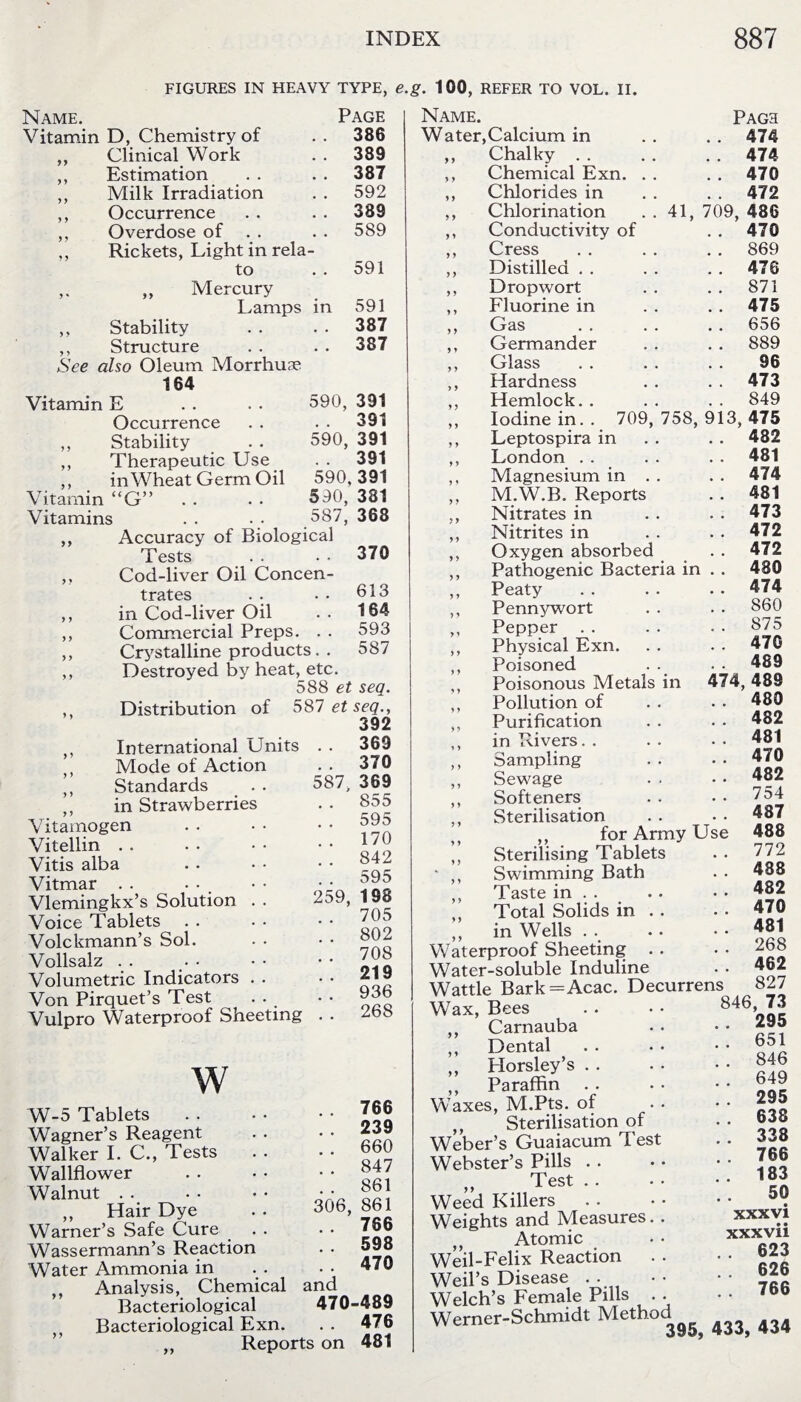 FIGURES IN HEAVY TYPE, e Page in 386 389 387 592 389 589 591 591 387 387 Name. Vitamin D, Chemistry of ,, Clinical Work ,, Estimation ,, Milk Irradiation ,, Occurrence ,, Overdose of ,, Rickets, Light in rela to ,, ,, Mercury Lamps ,, Stability ,, Structure See also Oleum Morrhua? 164 Vitamin E Occurrence ,, Stability ,, Therapeutic Use ,, in Wheat Germ Oil Vitamin “G” Vitamins Accuracy of Biological Tests Cod-liver Oil Concen¬ trates in Cod-liver Oil Commercial Preps. . . Crystalline products. . Destroyed by heat, etc. 588 et seq. Distribution of 587 et seq., 392 International Units . . 369 99 y y y y y y y y y y 590, 391 . . 391 590, 391 391 590. 391 590, 381 587, 368 370 613 164 593 587 y y y y y y Mode of Action Standards in Strawberries Vitamogen Vitellin Vitis alba Vitmar . . Vlemingkx’s Solution Voice Tablets . . Volckmann’s Sol. Vollsalz Volumetric Indicators Von Pirquet’s Test Vulpro Waterproof Sheeting 587. 370 369 . . 855 . . 595 . . 170 . . 842 . . 595 259, 198 . . 705 . . 802 . . 708 . . 219 . . 936 268 W W-5 Tablets Wagner’s Reagent Walker I. C., Tests Wallflower Walnut ,, Hair Dye Warner’s Safe Cure Wassermann’s Reaction Water Ammonia in Analysis, Chemical and Bacteriological 470-489 Bacteriological Exn. . . 476 ,, Reports on 481 . . 766 . . 239 . . 660 . . 847 . . 861 306, 861 . . 766 . . 598 . . 470 g. 100, REFER TO VOL. II. Name. Water,Calcium in ,, Chalky . . ,, Chemical Exn. ,, Chlorides in ,, Chlorination ,, Conductivity of ,, Cress ,, Distilled . . ,, Dropwort ,, Fluorine in ,, Gas ,, Germander ,, Glass Hardness Hemlock. . Pagh . . 474 . . 474 . . 470 . . 472 41, 709, 486 . . 470 . . 869 . . 476 .. 871 . . 475 . . 656 . . 889 96 . . 473 . . 849 „ Iodine in. . 709, 758, 913, 475 ,, Leptospira in . . . . 482 ,, London . . . . . . 481 ,, Magnesium in . . . . 474 ,, M.W.B. Reports . . 481 ,, Nitrates in . . 473 ,, Nitrites in . . . • 472 ,, Oxygen absorbed . . 472 ,, Pathogenic Bacteria in . . 480 Peaty .474 ,, Pennywort . . • • 860 ,, Pepper . . . . . . 875 ,, Physical Exn. . . . . 470 ,, Poisoned . . . ■ 489 ,, Poisonous Metals in 474, 489 ,, Pollution of . . . . 480 ,, Purification . . . . 482 ,, in Pd vers. . . . • • 481 ,, Sampling .. -470 ,, Sewage . . • • 482 ,, Softeners . . • • 754 ,, Sterilisation . . • • 487 for Army Use 488 ” Sterilising Tablets .. 772 - ,, Swimming Bath . • 488 Taste in.482 ,, Total Solids in . . . . 470 „ in Wells . . . • • • 481 Waterproof Sheeting . . • • 268 Water-soluble Induline . . 462 Wattle Bark=Acac. Decurrens 827 Wax, Bees ,, Carnauba ,, Dental ,, Horsley’s . . ,, Paraffin . . Waxes, M.Pts. of Sterilisation of Weber’s Guaiacum Test Webster’s Pills . . „ Test . . Weed Killers Weights and Measures. „ Atomic Weil-Felix Reaction Weil’s Disease . . Welch’s Female Pills . Werner-Schmidt Method 846, 73 295 651 846 649 295 638 338 766 183 50 xxxvi xxxvii . 623 . 626 766 395, 433, 434