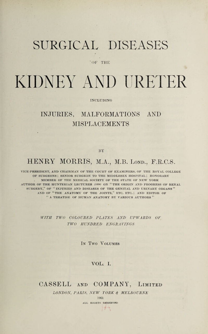 SURGICAL DISEASES 'OF THE AND I RETER INCLUDING INJURIES, MALFORMATIONS AND MISPLACEMENTS BY HENRY MORRIS, M.A., M.B. Lond., F.R.C.S. VICE-PRESIDENT, AND CHAIRMAN OF THE COURT OF EXAMINERS, OF THE ROYAL COLLEGE OF SURGEONS ; SENIOR SURGEON TO THE MIDDLESEX HOSPITAL ; HONORARY MEMBER OF THE MEDICAL SOCIETY OF THE STATE OF NEW YORK AUTHOR OF THE HUNTERIAN LECTURES (1898) ON “THE ORIGIN AND PROGRESS OF RENAL SURGERY,” OF “INJURIES AND DISEASES OF THE GENITAL AND URINARY ORGANS” AND OF “THE ANATOMY OF THE JOINTS,” ETC. ETC.; AND EDITOR OF “ A TREATISE OF HUMAN ANATOMY' BY’ VARIOUS AUTHORS ” WITH TWO COLOURED PLATES AND UPWARDS OF TWO HUNDRED ENGRAVINGS In Tyvo Volumes VOL. I. CASSELL and COMPANY, Limited LONDON, PARIS, NEW YORK <f MELBOURNE 1901 ALL RIGHTS RESERVED