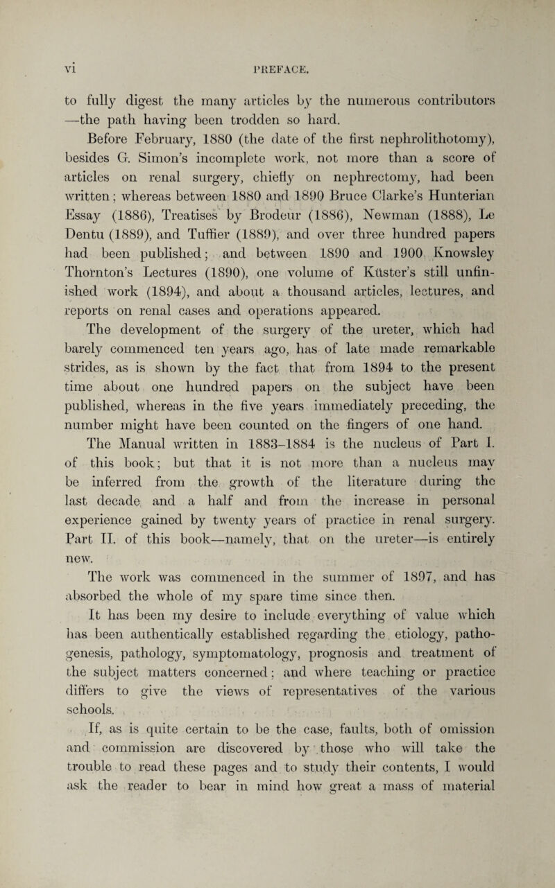 to fully digest the many articles by the numerous contributors —the path having been trodden so hard. Before February, 1880 (the date of the first nephrolithotomy), besides G. Simon’s incomplete work, not more than a score of articles on renal surgery, chiefly on nephrectomy, had been written; whereas between 1880 and 1890 Bruce Clarke’s Hunterian Essay (1886), Treatises by Brodeur (1886), Newman (1888), Le Dentu (1889), and Tuffier (1889), and over three hundred papers had been published; and between 1890 and 1900 Knowsley Thornton’s Lectures (1890), one volume of Krister’s still unfin¬ ished work (1894), and about a thousand articles, lectures, and reports on renal cases and operations appeared. The development of the surgery of the ureter, which had barely commenced ten years ago, has of late made remarkable strides, as is shown by the fact that from 1894 to the present time about one hundred papers on the subject have been published, whereas in the five years immediately preceding, the number might have been counted on the fingers of one hand. The Manual written in 1883-1884 is the nucleus of Part 1. of this book; but that it is not more than a nucleus mav be inferred from the growth of the literature during the last decade, and a half and from the increase in personal experience gained by twenty years of practice in renal surgery. Part II. of this book—namely, that on the ureter—is entirely new. The work was commenced in the summer of 1897, and has absorbed the whole of my spare time since then. It has been my desire to include everything of value which has been authentically established regarding the etiology, patho¬ genesis, pathology, symptomatology, prognosis and treatment of the subject matters concerned; and where teaching or practice differs to give the views of representatives of the various schools. If, as is quite certain to be the case, faults, both of omission and commission are discovered by those who will take the trouble to read these pages and to study their contents, I would ask the reader to bear in mind how great a mass of material o