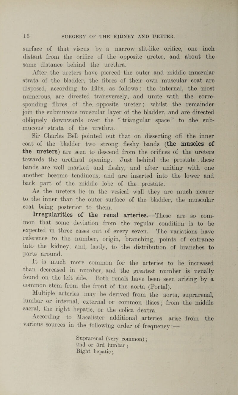 surface of that viscus by a narrow slit-like orifice, one inch distant from the orifice of the opposite ureter, and about the same distance behind the urethra. After the ureters have pierced the outer and middle muscular strata of the bladder, the fibres of their own muscular coat are disposed, according to Ellis, as follows: the internal, the most numerous, are directed transversely, and unite with the corre¬ sponding fibres of the opposite ureter; whilst the remainder join the submucous muscular layer of the bladder, and are directed obliquely downwards over the “ triangular space ” to the sub¬ mucous strata of the urethra. Sir Charles Bell pointed out that on dissecting off the inner coat of the bladder two strong fleshy bands (the muscles of the ureters) are seen to descend from the orifices of the ureters towards the urethral opening. Just behind the prostate .these bands are well marked and fleshy, and after uniting with one another become tendinous, and are inserted into the lower and back part of the middle lobe of the prostate. As the ureters lie in the vesical wall thev are much nearer to the inner than the outer surface of the bladder, the muscular coat being posterior to them. Irregularities of the renal arteries.—These are so com¬ mon that some deviation from the regular condition is to be expected in three cases out of every seven. The variations have reference to the number, origin, branching, points of entrance into the kidney, and, lastly, to the distribution of branches to parts around. It is much more common for the arteries to be increased than decreased in number, and the greatest number is usually found on the left side. Both renals have been seen arising by a common stem from the front of the aorta (Portal). Multiple arteries may be derived from the aorta, suprarenal, lumbar or internal, external or common iliacs; from the middle sacral, the right hepatic, or the colica dextra. According to Macalister additional arteries arise from the \anous sources m the following order of frequency!— Suprarenal (very common); 2nd or 3rd lumbar ; Right hepatic ;