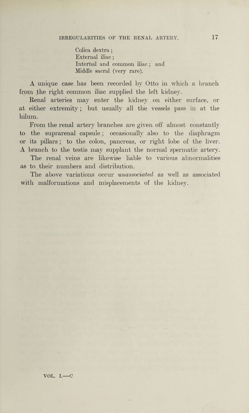 Colica dextra ; External iliac ; Internal and common iliac ; and Middle sacral (very rare). A unique case has been recorded by Otto in which a branch from the right common iliac supplied the left kidney. Kenal arteries may enter the kidney on either surface, or at either extremity; but usually all the vessels pass in at the liilum. From the renal artery branches are given off almost constantly to the suprarenal capsule; occasionally also to the diaphragm or its pillars ; to the colon, pancreas, or right lobe of the liver. A branch to the testis may supplant the normal spermatic artery. The renal veins are likewise liable to various abnormalities as to tlieir numbers and distribution. The above variations occur unassociated as well as associated with malformations and misplacements of the kidney. VOL. I.—c