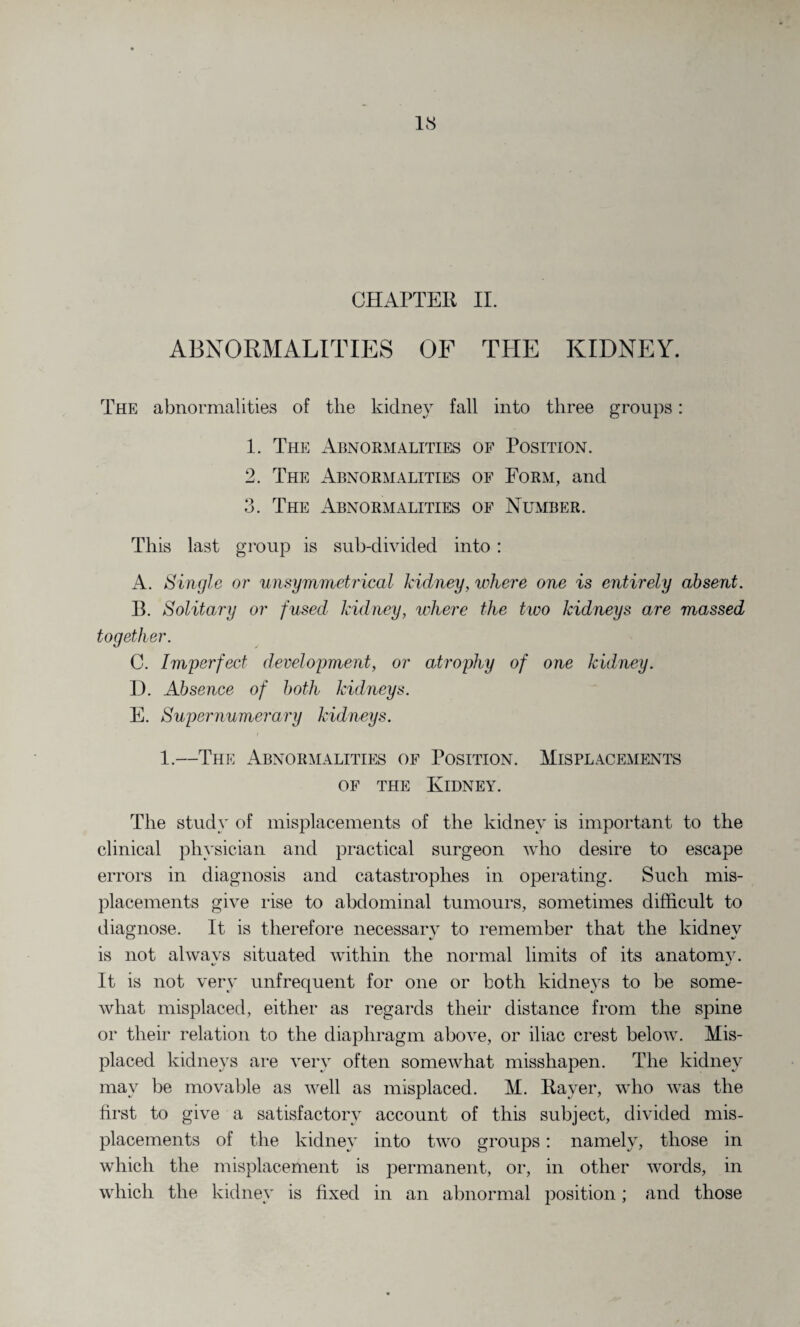 CHAPTER II. ABNORMALITIES OF TPIE KIDNEY. The abnormalities of the kidney fall into three groups: 1. The Abnormalities of Position. 2. The Abnormalities of Form, and 3. The Abnormalities of Number. This last group is sub-divided into : A. Single or unsymmetrical kidney, where one is entirely absent. B. Solitary or fused kidney, where the two kidneys are massed together. C. Imperfect development, or atrophy of one kidney. D. Absence of both kidneys. E. Supernumerary kidneys. 1.—The Abnormalities of Position. Misplacements of the Kidney. The study of misplacements of the kidney is important to the clinical physician and practical surgeon who desire to escape errors in diagnosis and catastrophes in operating. Such mis¬ placements give rise to abdominal tumours, sometimes difficult to diagnose. It is therefore necessary to remember that the kidney is not alwavs situated within the normal limits of its anatomy. It is not very unfrequent for one or both kidneys to be some¬ what misplaced, either as regards their distance from the spine or their relation to the diaphragm above, or iliac crest below. Mis¬ placed kidneys are very often somewhat misshapen. The kidney may be movable as well as misplaced. M. Raver, who was the first to give a satisfactory account of this subject, divided mis¬ placements of the kidney into two groups: namely, those in which the misplacement is permanent, or, in other words, in which the kidney is fixed in an abnormal position; and those