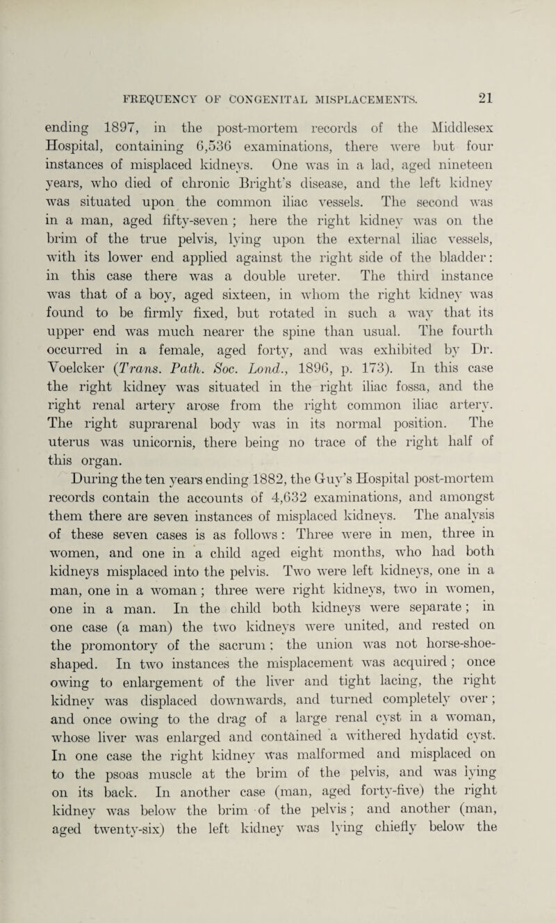 ending 1897, in tlie post-mortem records of the Middlesex Hospital, containing 6,536 examinations, there were but four instances of misplaced kidneys. One was in a lad, aged nineteen years, who died of chronic Bright’s disease, and the left kidney was situated upon the common iliac vessels. The second was in a man, aged fifty-seven ; here the right kidney was on the brim of the true pelvis, lying upon the external iliac vessels, with its lower end applied against the right side of the bladder: in this case there was a double ureter. The third instance was that of a boy, aged sixteen, in whom the right kidney was found to be firmly fixed, but rotated in such a way that its upper end was much nearer the spine than usual. The fourth occurred in a female, aged forty, and was exhibited by Dr. Voelcker {Trans. Path. Soc. Lond., 1896, p. 173). In this case the right kidney was situated in the right iliac fossa, and the right renal artery arose from the right common iliac artery. The right suprarenal body was in its normal position. The uterus was unicornis, there being no trace of the right half of this organ. During the ten years ending 1882, the Guy’s Hospital post-mortem records contain the accounts of 4,632 examinations, and amongst them there are seven instances of misplaced kidneys. The analysis of these seven cases is as follows : Three were in men, three in women, and one in a child aged eight months, who had both kidneys misplaced into the pelvis. Two were left kidneys, one in a man, one in a woman ; three were right kidneys, two in women, one in a man. In the child both kidneys were separate; in one case (a man) the two kidneys were united, and rested on the promontory of the sacrum ; the union was not liorse-shoe- shaped. In two instances the misplacement was acquired; once owing to enlargement of the liver and tight lacing, the right kidney was displaced downwards, and turned completely over; and once owing to the drag of a large renal cyst in a woman, whose liver was enlarged and contained a withered hydatid cyst. In one case the right kidney was malformed and misplaced on to the psoas muscle at the brim of the pelvis, and was lying on its back. In another case (man, aged forty-five) the right kidney was below the brim of the pelvis; and another (man, aged twenty-six) the left kidney was lying chiefly below the