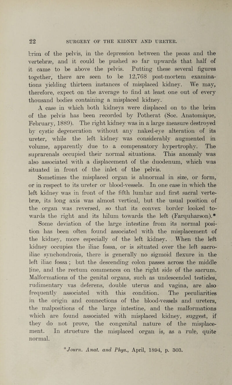 brim of the pelvis, in the depression between the psoas and the vertebrae, and it could be pushed so far upwards that half of it came to be above the pelvis. Putting these several figures together, there are seen to be 12,768 post-mortem examina¬ tions yielding thirteen instances of misplaced kidney. We may, therefore, expect on the average to find at least one out of every thousand bodies containing a misplaced kidney. A case in which both kidneys were displaced on to the brim of the pelvis has been recorded by Potherat (Soc. Anatomique, February, 1889). The right kidney was in a large measure destroyed by cystic degeneration without any naked-eye alteration of its ureter, while the left kidney was considerably augmented in volume, apparently due to a compensatory hypertrophy. The suprarenals occupied their normal situations. This anomaly was also associated with a displacement of the duodenum, which was situated in front of the inlet of the pelvis. Sometimes the misplaced organ is abnormal in size, or form, or in respect to its ureter or blood-vessels. In one case in which the left kidney was in front of the fifth lumbar and first sacral verte¬ brae, its long axis was almost vertical, but the usual position of the organ was reversed, so that its convex border looked to¬ wards the right and its hilum towards the left (Farquharson).* Some deviation of the large intestine from its normal posi¬ tion has been often found associated with the misplacement of the kidney, more especially of the left kidney. . When the left kidney occupies the iliac fossa, or is situated over the left sacro¬ iliac synchondrosis, there is generally no sigmoid flexure in the left iliac fossa ; but the descending colon passes across the middle line, and the rectum commences on the right side of the sacrum. Malformations of the genital organs, such as undescended testicles, rudimentary vas deferens, double uterus and vagina, are also frequently associated with this condition. The peculiarities in the origin and connections of the blood-vessels and ureters, the malpositions of the large intestine, and the malformations which are found associated with misplaced kidney, suggest, if they do not prove, the congenital nature of the misplace¬ ment. In structure the misplaced organ is, as a rule, quite normal. *Journ. Anat. and Phys., April, 1894, p. 303.