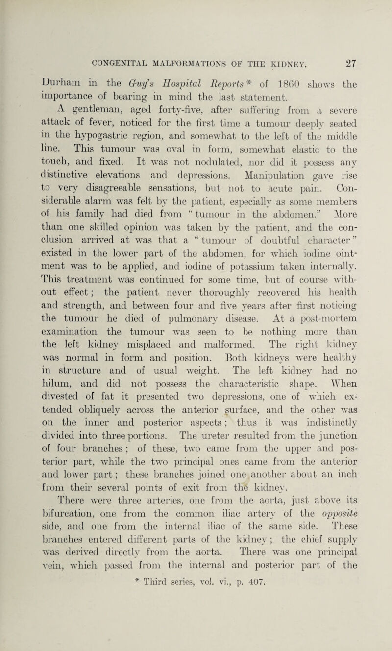 Durham in the Guy’s Hospital Reports * of 1860 shows the importance of bearing in mind the last statement. A gentleman, aged forty-five, after suffering from a severe attack of fever, noticed for the first time a tumour deeply seated m the hypogastric region, and somewhat to the left of the middle line. This tumour was oval in form, somewhat elastic to the touch, and fixed. It was not nodulated, nor did it possess any distinctive elevations and depressions. Manipulation gave rise to very disagreeable sensations, but not to acute pain. Con¬ siderable alarm was felt bv the patient, especially as some members of his family had died from “ tumour in the abdomen.” More «/ than one skilled opinion was taken by the patient, and the con¬ clusion arrived at was that a “ tumour of doubtful character ” existed in the lower part of the abdomen, for which iodine oint¬ ment was to be applied, and iodine of potassium taken internally. This treatment was continued for some time, but of course with- out effect; the patient never thoroughly recovered his health and strength, and between four and five years after first noticing the tumour he died of pulmonary disease. At a post-mortem examination the tumour was seen to lie nothing more than the left kidney misplaced and malformed. The right kidney was normal in form and position. Both kidneys were healthy in structure and of usual weight. The left kidney had no hilum, and did not possess the characteristic shape. When divested of fat it presented two depressions, one of which ex¬ tended obliquely across the anterior surface, and the other was on the inner and posterior aspects; thus it was indistinctly divided into three portions. The ureter resulted from the junction of four branches ; of these, two came from the upper and pos¬ terior part, while the two principal ones came from the anterior and lower part; these branches joined one another about an inch from their several points of exit from the kidney. There were three arteries, one from the aorta, just above its bifurcation, one from the common iliac artery of the opposite side, and one from the internal iliac of the same side. These branches entered different parts of the kidney; the chief supply was derived directly from the aorta. There was one principal vein, which passed from the internal and posterior part of the Third series, vol. vi., p. 407. *