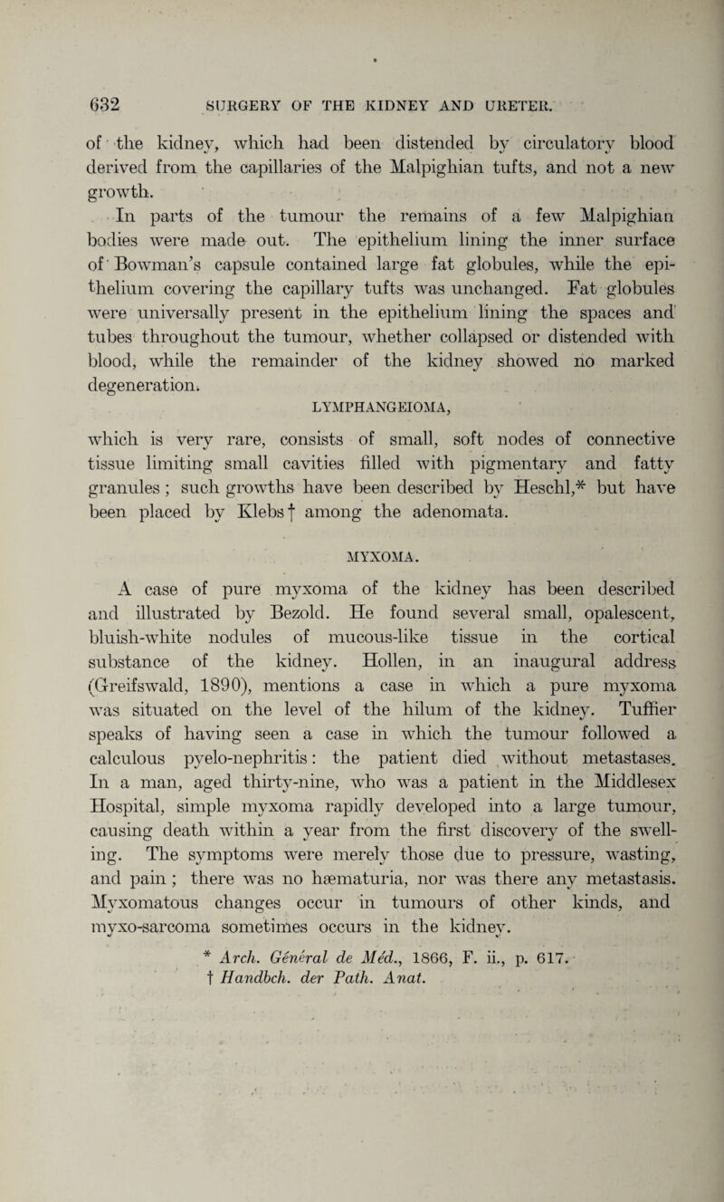 of tlie kidnev, which had been distended by circulatory blood derived from the capillaries of the Malpighian tufts, and not a new growth. In parts of the tumour the remains of a few Malpighian bodies were made out. The epithelium lining the inner surface of Bowman’s capsule contained large fat globules, while the epi¬ thelium covering the capillary tufts was unchanged. Fat globules were universally present in the epithelium lining the spaces and tubes throughout the tumour, whether collapsed or distended with blood, while the remainder of the kidney showed no marked degeneration; LYMPHANGEIOMA, which is very rare, consists of small, soft nodes of connective tissue limiting small cavities filled with pigmentary and fatty granules ; such growths have been described by Heschl,* but have been placed by Klebsf among the adenomata. MYXOMA. A case of pure myxoma of the kidney has been described and illustrated by Bezold. He found several small, opalescent, bluish-white nodules of mucous-like tissue in the cortical substance of the kidney. Hollen, in an inaugural address (Gfreifswald, 1890), mentions a case in which a pure myxoma was situated on the level of the hilum of the kidnev. Tuffier 4/ speaks of having seen a case in which the tumour followed a calculous pyelo-nephritis: the patient died without metastases. In a man, aged thirty-nine, who was a patient in the Middlesex Hospital, simple myxoma rapidly developed into a large tumour, causing death within a year from the first discovery of the swell¬ ing. The symptoms were merely those due to pressure, wasting, and pain ; there was no hsematuria, nor was there any metastasis. Myxomatous changes occur in tumours of other kinds, and mvxo-sarcoma sometimes occurs in the kidnev. «/ %/ * Arch. General de Med., 1866, F. ii., p. 617. f Handbch. der Path. Anat.