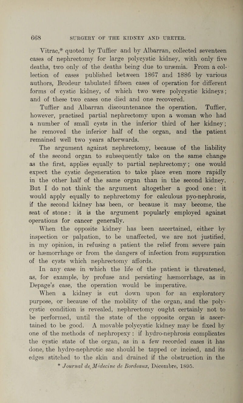 Vitrac,* quoted by Tuffier and by Albarran, collected seventeen case3 of nephrectomy for large polycystic kidney, with only five deaths, two only of the deaths being due to uraemia. From a col¬ lection of cases published between 1867 and 1886 by various authors, Brodeur tabulated fifteen cases of operation for different forms of cystic kidney, of which two were polycystic kidneys; and of these two cases one died and one recovered. Tuffier and Albarran discountenance the operation. Tuffier, however, practised partial nephrectomy upon a woman who had a number of small cysts in the inferior third of her kidney; he removed the inferior half of the organ, and the patient remained well two years afterwards. The argument against nephrectomy, because of the liability of the second organ to subsequently take on the same change as the first, applies equally to partial nephrectomy; one wrould expect the cystic degeneration to take place even more rapidly in the other half of the same organ than in the second kidnev. But I do not think the argument altogether a good one: it would apply equally to nephrectomy for calculous pyo-nephrosis, if the second kidney has been, or because it may become, the seat of stone: it is the argument popularly employed against operations for cancer generally. When the opposite kidney has been ascertained, either by inspection or palpation, to be unaffected, we are not justified, in my opinion, in refusing a patient the relief from severe pain or haemorrhage or from the dangers of infection from suppuration of the cysts which nephrectomy affords. In any case in which the life of the patient is threatened, as, for example, by profuse and persisting haemorrhage, as in Depage’s case, the operation would be imperative. When a kidney is cut down upon for an exploratory purpose, or because of the mobility of the organ, and the poly¬ cystic condition is revealed, nephrectomy ought certainly not to be performed, until the state of the opposite organ is ascer¬ tained to be good. A movable polycvstic kidnev may be fixed bv one of the methods of nephropexy: if hydro-nephrosis complicates the cystic state of the organ, as in a few recorded cases it has done, the hydro-nephrotic sac should be tapped or incised, and its edges stitched to the skin and drained if the obstruction in the * Journal deyMedecine de Bordeaux, Decembre, 1S95.