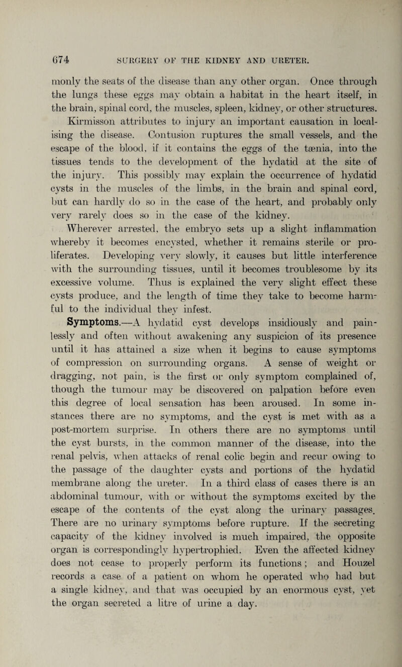 monly the seats of the disease than any other organ. Once through the lungs these eggs may obtain a habitat in the heart itself, in the brain, spinal cord, the muscles, spleen, kidney, or other structures. Kirmisson attributes to injury an important causation in local¬ ising the disease. Contusion ruptures the small vessels, and the escape of the blood, if it contains the eggs of the taenia, into the tissues tends to the development of the hydatid at the site of the injury. This possibly may explain the occurrence of hydatid cysts in the muscles of the limbs, in the brain and spinal cord, but can hardly do so in the case of the heart, and probably only very rarely does so in the case of the kidney. Wherever arrested, the embryo sets up a slight inflammation whereby it becomes encysted, whether it remains sterile or pro¬ liferates. Developing very slowly, it causes but little interference with the surrounding tissues, until it becomes troublesome by its excessive volume. Thus is explained the very slight effect these cysts produce, and the length of time they take to become harm¬ ful to the individual they infest. Symptoms.—A hydatid cyst develops insidiously and pain¬ lessly and often without awakening any suspicion of its presence until it has attained a size when it begins to cause symptoms of compression on surrounding organs. A sense of weight or dragging, not pain, is the first or only symptom complained of, though the tumour may be discovered on palpation before even this degree of local sensation has been aroused. In some in¬ stances there are no symptoms, and the cyst is met with as a post-mortem surprise. In others there are no symptoms until the cyst bursts, in the common manner of the disease, into the renal pelvis, when attacks of renal colic begin and recur owing to the passage of the daughter cysts and portions of the hydatid membrane along the ureter. In a third class of cases there is an abdominal tumour, with or without the symptoms excited by the escape of the contents of the cyst along the urinary passages. There are no urinary symptoms before rupture. If the secreting capacity of the kidney involved is much impaired, the opposite organ is correspondingly hypertrophied. Even the affected kidney does not cease to properly perform its functions; and Houzel records a case of a patient on whom he operated who had but a single kidney, and that was occupied by an enormous cyst, yet the organ secreted a litre of urine a day.