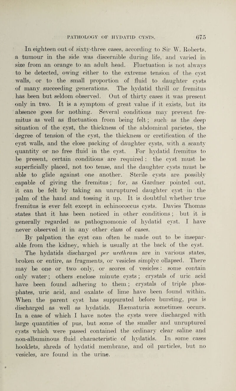 In eighteen out of sixty-three cases, according to Sir W. Roberts, a tumour in the side was discernible during life, and varied in size from an orange to an adult head. Fluctuation is not always to be detected, owing either to the extreme tension of the cyst walls, or to the small proportion of fluid to daughter cysts of many succeeding generations. The hydatid thrill or fremitus has been but seldom observed. Out of thirty cases it was present only in two. It is a symptom of great value if it exists, but its absence goes for nothing. Several conditions may prevent fre¬ mitus as well as fluctuation from being felt; such as the deep situation of the cyst, the thickness of the abdominal parietes, the degree of tension of the cyst, the thickness or cretification of the cyst walls, and the close packing of daughter cysts, with a scanty quantity or no free fluid in the cyst. For hydatid fremitus to be present, certain conditions are required : the cyst must be superficially placed, not too tense, and the daughter cysts must be able to glide against one another. Sterile cysts are possibly capable of giving the fremitus; for, as Gardner pointed out, it can be felt by taking an unruptured daughter cyst in the palm of the hand and tossing it up. It is doubtful whether true fremitus is ever felt except in echinococcus cysts. Davies Thomas states that it has been noticed in other conditions; but it is generally regarded as pathognomonic of hydatid cyst. I have never observed it in any other class of cases. Bv palpation the cyst can often be made out to be insepar¬ able from the kidney, which is usually at the back of the cyst. The hydatids discharged per urethram are in various states, broken or entire, as fragments, or vesicles simplyc ollapsed. There mav be one or two onlv, or scores of vesicles: some contain only water; others enclose minute cysts; crystals of uric acid have been found adhering to them; crystals of triple phos¬ phates, uric acid, and oxalate of lime have been found within. When the parent cyst has suppurated before bursting, pus is discharged as well as hydatids. Hsematuria sometimes occurs. In a case of which I have notes the cysts were discharged with large quantities of pus, but some of the smaller and unruptured cysts which were passed contained the ordinary clear saline and non-albuminous fluid characteristic of hydatids. In some cases booklets, shreds of hydatid membrane, and oil particles, but no vesicles, are found in the urine.