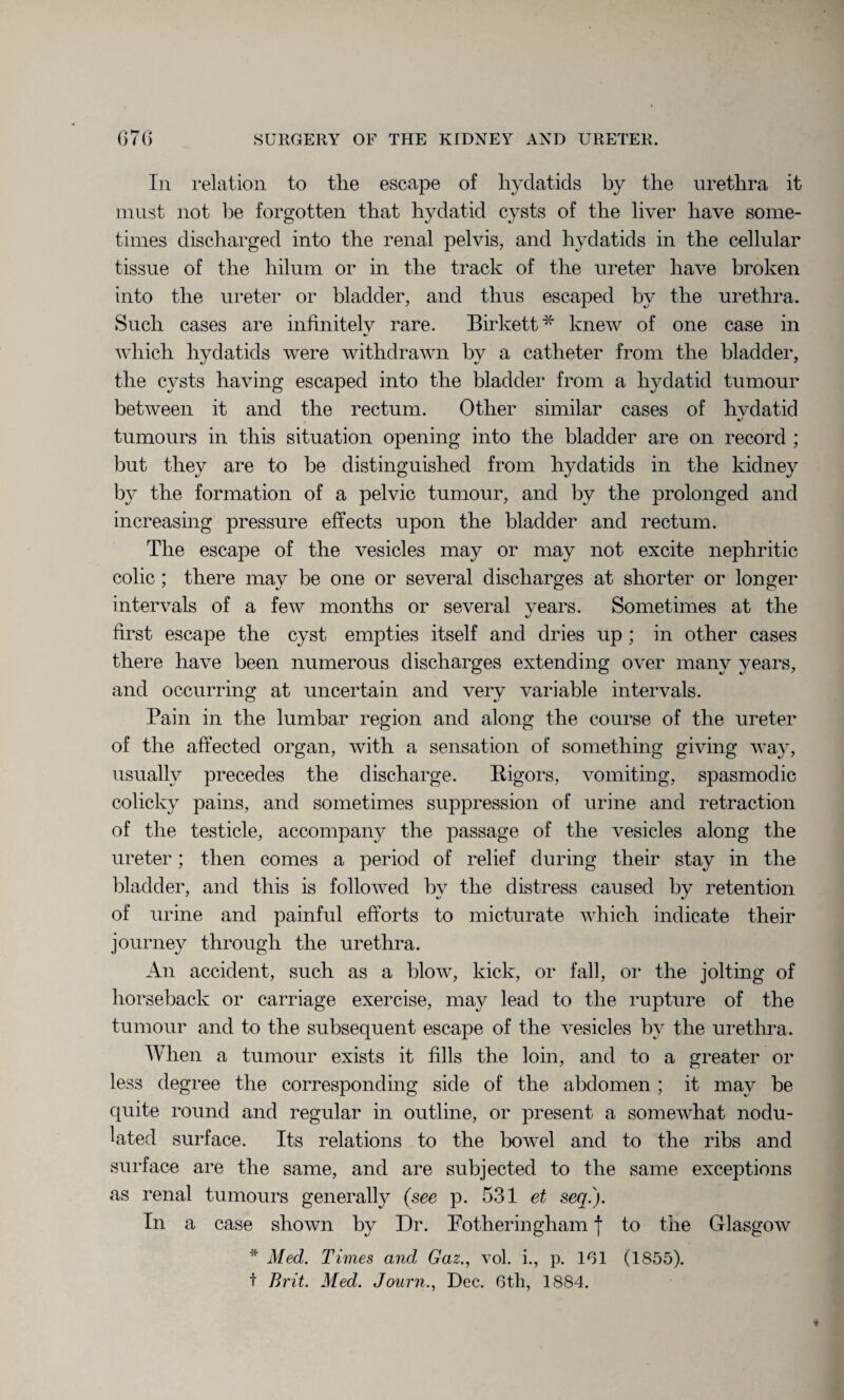 In relation to the escape of hydatids by the urethra it must not be forgotten that hydatid cysts of the liver have some¬ times discharged into the renal pelvis, and hydatids in the cellular tissue of the hilum or in the track of the ureter have broken into the ureter or bladder, and thus escaped by the urethra. Such cases are infinitely rare. Birkett * knew of one case in which hydatids were withdrawn by a catheter from the bladder, the cysts having escaped into the bladder from a hydatid tumour between it and the rectum. Other similar cases of hvdatid •/ tumours in this situation opening into the bladder are on record ; but they are to be distinguished from hydatids in the kidney by the formation of a pelvic tumour, and by the prolonged and increasing pressure effects upon the bladder and rectum. The escape of the vesicles may or may not excite nephritic colic ; there may be one or several discharges at shorter or longer intervals of a few months or several years. Sometimes at the first escape the cyst empties itself and dries up ; in other cases there have been numerous discharges extending over many years, and occurring at uncertain and very variable intervals. Pain in the lumbar region and along the course of the ureter of the affected organ, with a sensation of something giving way, usually precedes the discharge. Rigors, vomiting, spasmodic colicky pains, and sometimes suppression of urine and retraction of the testicle, accompany the passage of the vesicles along the ureter; then comes a period of relief during their stay in the bladder, and this is followed by the distress caused by retention of urine and painful efforts to micturate which indicate their journey through the urethra. An accident, such as a blow, kick, or fall, or the jolting of horseback or carriage exercise, may lead to the rupture of the tumour and to the subsequent escape of the vesicles by the urethra. When a tumour exists it fills the loin, and to a greater or less degree the corresponding side of the abdomen ; it may be quite round and regular in outline, or present a somewhat nodu¬ lated surface. Its relations to the bowel and to the ribs and surface are the same, and are subjected to the same exceptions as renal tumours generally (see p. 531 et sen.). In a case shown by Dr. P other in gham | to the Glasgow * Med. Times and Gaz., vol. i., p. 161 (1855). t Brit. Med. Journ., Dec. 6th, 1884.