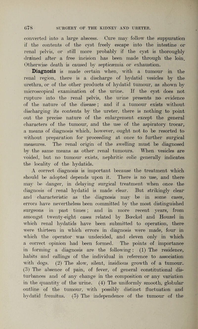 converted into a large abscess. Cure may follow the suppuration if the contents of the cyst freely escape into the intestine or renal pelvis, or still more probably if the cyst is thoroughly drained after a free incision has been made through the loin. Otherwise death is caused by septicaemia or exhaustion. Diagnosis is made certain when, with a tumour in the renal region, there is a discharge of hydatid vesicles by the urethra, or of the other products of hydatid tumour, as shown by microscopical examination of the urine. If the cyst does not rupture into the renal pelvis, the urine presents no evidence of the nature of the disease; and if a tumour exists without discharging its contents by the ureter, there is nothing to point out the precise nature of the enlargement except the general characters of the tumour, and the use of the aspiratory trocar, a means of diagnosis which, however, ought not to be resorted to without preparation for proceeding at once to further surgical measures. The renal origin of the swelling must be diagnosed by the same means as other renal tumours. When vesicles are voided, but no tumour exists, nephritic colic generally indicates the locality of the hydatids. A correct diagnosis is important because the treatment which should be adopted depends upon it. There is no use, and there may be danger, in delaying surgical treatment when once the diagnosis of renal hydatid is made clear. But strikingly clear and characteristic as the diagnosis may be in some cases, errors have nevertheless been committed by the most distinguished surgeons in past times ; and in more recent years, from amongst twenty-eight cases related by Boeckel and Houzel in which renal hydatids have been submitted to operation, there were thirteen in which errors in diagnosis were made, four in which the operator was undecided, and eleven only in which a correct opinion had been formed. The points of importance in forming a diagnosis are the following : (1) The residence, habits and callings of the individual in reference to association with dogs. (2) The slow, silent, insidious growth of a tumour. (3) The absence of pain, of fever, of general constitutional dis¬ turbances and of any change in the composition or any variation in the quantity of the urine. (4) The uniformly smooth, globular outline of the tumour, with possibly distinct fluctuation and hydatid fremitus. (5) The independence of the tumour of the