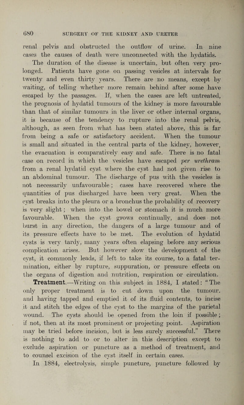 renal pelvis and obstructed the outflow of urine. In nine cases the causes of death were unconnected with the hydatids. The duration of the disease is uncertain, but often very pro¬ longed. Patients have gone on passing vesicles at intervals for twenty and even thirty years. There are no means, except by waiting, of telling whether more remain behind after some have escaped by the passages. If, when the cases are left untreated, the prognosis of hydatid tumours of the kidney is more favourable than that of similar tumours in the liver or other internal organs, it is because of the tendency to rupture into the renal pelvis, although, as seen from what has been stated above, this is far from being a safe or satisfactory accident. When the tumour is small and situated in the central parts of the kidney, however? the evacuation is comparatively easy and safe. There is no fatal case on record in which the vesicles have escaped per urethram from a renal hydatid cyst where the cyst had not given rise to an abdominal tumour. The discharge of pus with the vesicles is not necessarily unfavourable; cases have recovered where the quantities of pus discharged have been very great. When the cyst breaks into the pleura or a bronchus the probability of recovery is very slight; when into the bowel or stomach it is much more favourable. When the cyst grows continuallv, and does not Imrst in any direction, the dangers of a large tumour and of its pressure effects have to be met. The evolution of hydatid cysts is very tardy, many years often elapsing before any serious complication arises. But however slow the development of the cyst, it commonly leads, if left to take its course, to a fatal ter¬ mination, either by rupture, suppuration, or pressure effects on the organs of digestion and nutrition, respiration or circulation. Treatment.—Writing on this subject in 1884, I stated: aTlie only proper treatment is to cut down upon the tumour, and having tapped and emptied it of its fluid contents, to incise it and stitch the edges of the cyst to the margins of the parietal wound. The cysts should be opened from the loin if possible; if not, then at its most prominent or projecting point. Aspiration may be tried before incision, but is less surely successful.” There is nothing to add to or to alter in this description except to exclude aspiration or puncture as a method of treatment, and to counsel excision of the cyst itself in certain cases. In 1884, electrolysis, simple puncture, puncture followed by