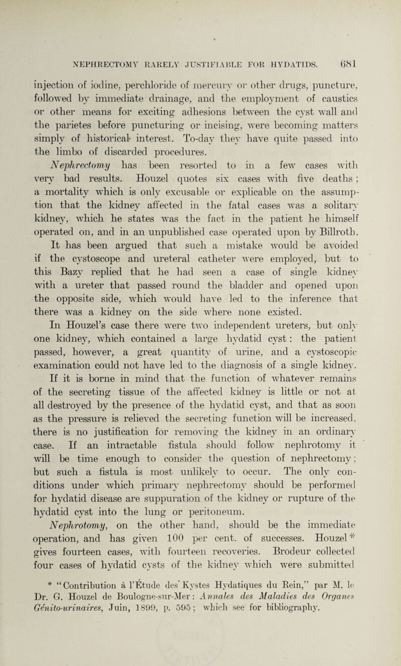 injection of iodine, perchloride of mercury or other drugs, puncture, followed by immediate drainage, and the employment of caustics or other means for exciting adhesions between the cyst wall and the parietes before puncturing or incising, were becoming matters simply of historical interest. To-day they have quite passed into the limbo of discarded procedures. Nephrectomy has been resorted to in a few cases with very bad results. Houzel quotes six cases with five deaths ; a mortality which is only excusable or explicable on the assump¬ tion that the kidney affected in the fatal cases was a solitary kidney, which he states was the fact in the patient he himself operated on, and in an unpublished case operated upon by Billroth. It has been argued that such a mistake would be avoided if the cystoscope and ureteral catheter were employed, but to this Bazy replied that he had seen a case of single kidney with a ureter that passed round the bladder and opened upon the opposite side, which would have led to the inference that there was a kidney on the side where none existed. In Houzehs case there were two independent ureters, but only one kidney, which contained a large hydatid cyst: the patient passed, however, a great quantity of urine, and a cystoscopic examination could not have led to the diagnosis of a single kidney. If it is borne in mind that the function of whatever remains of the secreting tissue of the affected kidney is little or not at all destroyed by the presence of the hydatid cyst, and that as soon as the pressure is relieved the secreting function will be increased, there is no justification for removing the kidney in an ordinary case. If an intractable fistula should follow nephrotomy it will be time enough to consider the question of nephrectomy: but such a fistula is most unlikely to occur. The onlv con- ditions under which primary nephrectomy should be performed for hydatid disease are suppuration of the kidney or rupture of the hydatid cyst into the lung or peritoneum. Nephrotomy, on the other hand, should be the immediate operation, and has given 100 per cent, of successes. Houzel* gives fourteen cases, with fourteen recoveries. Brodeur collected four cases of hydatid cysts of the kidney which were submitted * “Contribution a VEtude des'Kystes Hvdatiques du Rein,” par M. k Dr. G. Houzel de Boulogne-sur-Mer: Annates des Maladies des Organes Genito-urinaires, Juin, 1899, p. 595; which see for bibliography.