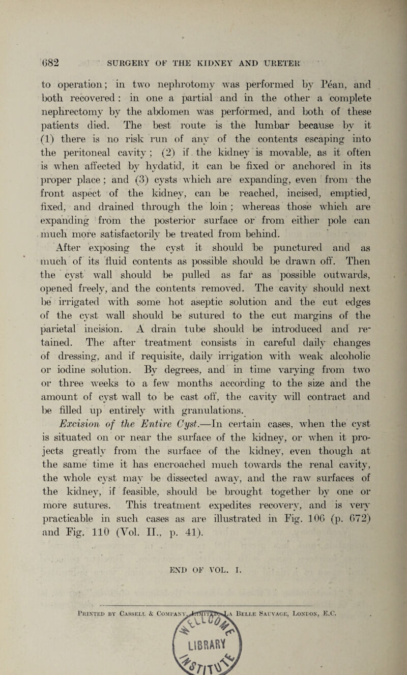 to operation; in two nephrotomy was performed by Fean, and both recovered : in one a partial and in the other a complete nephrectomy by the abdomen was performed, and both of these patients died. The best route is the lumbar because bv it (1) there is no risk run of any of the contents escaping into the peritoneal cavity; (2) if the kidney is movable, as it often is when affected bv hydatid, it can be fixed or anchored in its proper place ; and (3) cysts which are expanding, even from the front aspect of the kidney, can be reached, incised, emptiedf fixed, and drained through the loin; whereas those which are expanding from the posterior surface or from either pole can much more satisfactorily be treated from behind. After exposing the cyst it should be punctured and as much of its fluid contents as possible should be drawn off. Then the cyst wall should be pulled as far as possible outwards, opened freely, and the contents removed. The cavity should next be irrigated with some hot aseptic solution and the cut edges of the cyst wall should be sutured to the cut margins of the parietal incision. A drain tube should be introduced and re¬ tained. The after treatment consists in careful daily changes of dressing, and if requisite, daily irrigation with weak alcoholic or iodine solution. By degrees, and in time varying from two or three weeks to a few months according to the size and the amount of cvst wall to be cast off, the cavitv will contract and be filled up entirely with granulations. Excision of the Entire Cyst.—In certain cases, when the cyst is situated on or near the surface of the kidney, or when it pro¬ jects greatly from the surface of the kidney, even though at the same time it has encroached much towards the renal cavity, the whole cvst mav be dissected awav, and the raw surfaces of the kidney, if feasible, should be brought together by one or more sutures. This treatment expedites recovery, and is very practicable in such cases as are illustrated in Fig. 10G (p. 672) and Fig. 110 (Yol. II., p. 41). END OF VOL. I. Printed by Cassell & Company Belle Sal vage. Loneon, E.C.