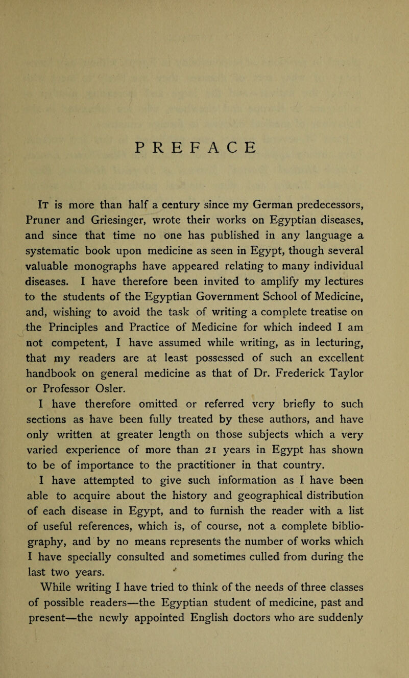 PREFACE It is more than half a century since my German predecessors, Pruner and Griesinger, wrote their works on Egyptian diseases, and since that time no one has published in any language a systematic book upon medicine as seen in Egypt, though several valuable monographs have appeared relating to many individual diseases. I have therefore been invited to amplify my lectures to the students of the Egyptian Government School of Medicine, and, wishing to avoid the task of writing a complete treatise on the Principles and Practice of Medicine for which indeed I am not competent, I have assumed while writing, as in lecturing, that my readers are at least possessed of such an excellent handbook on general medicine as that of Dr. Frederick Taylor or Professor Osier. I have therefore omitted or referred very briefly to such sections as have been fully treated by these authors, and have only written at greater length on those subjects which a very varied experience of more than 21 years in Egypt has shown to be of importance to the practitioner in that country. I have attempted to give such information as I have been able to acquire about the history and geographical distribution of each disease in Egypt, and to furnish the reader with a list of useful references, which is, of course, not a complete biblio¬ graphy, and by no means represents the number of works which I have specially consulted and sometimes culled from during the last two years. While writing I have tried to think of the needs of three classes of possible readers—the Egyptian student of medicine, past and present—the newly appointed English doctors who are suddenly