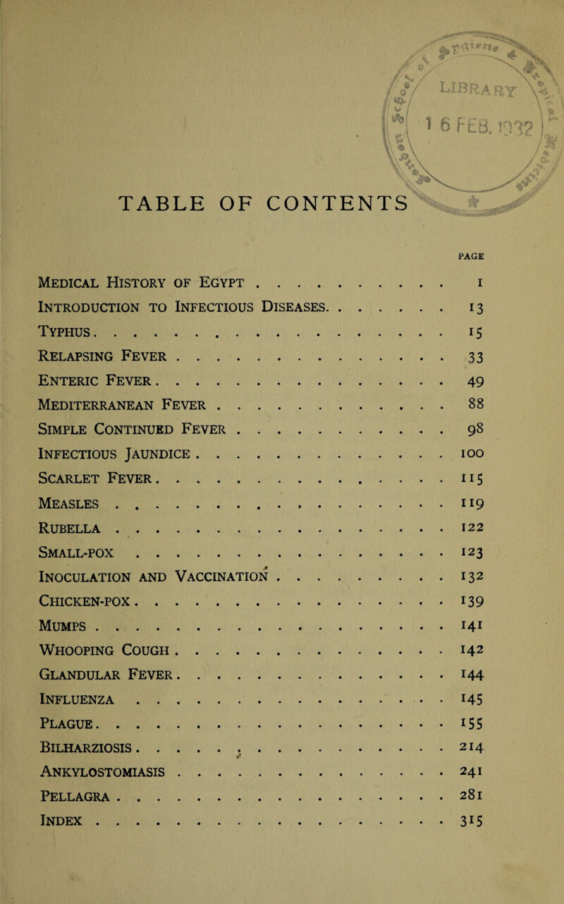 PAGE Medical History of Egypt. i Introduction to Infectious Diseases. 13 Typhus. 15 Relapsing Fever.33 Enteric Fever.49 Mediterranean Fever.88 Simple Continued Fever.98 Infectious Jaundice.100 Scarlet Fever.115 Measles.119 Rubella .. 122 Small-pox.123 Inoculation and Vaccination.132 Chicken-pox.139 Mumps.141 Whooping Cough.142 Glandular Fever.144 Influenza.145 Plague.155 Bilharziosis.214 Ankylostomiasis . . . ..241 Pellagra.281 Index.315