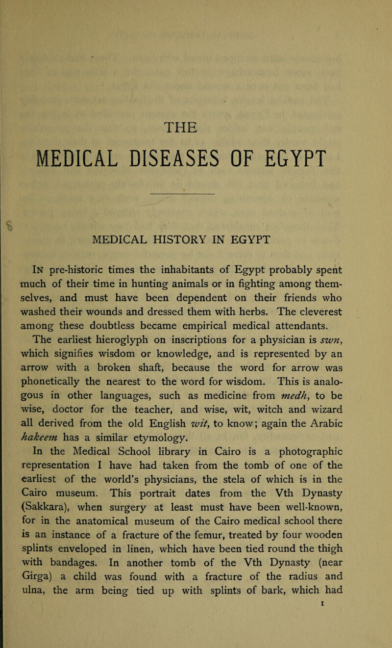 THE MEDICAL DISEASES OF EGYPT MEDICAL HISTORY IN EGYPT In pre-historic times the inhabitants of Egypt probably spent much of their time in hunting animals or in fighting among them¬ selves, and must have been dependent on their friends who washed their wounds and dressed them with herbs. The cleverest among these doubtless became empirical medical attendants. The earliest hieroglyph on inscriptions for a physician is swn, which signifies wisdom or knowledge, and is represented by an arrow with a broken shaft, because the word for arrow was phonetically the nearest to the word for wisdom. This is analo¬ gous in other languages, such as medicine from medh, to be wise, doctor for the teacher, and wise, wit, witch and wizard all derived from the old English wit, to know; again the Arabic hakeem has a similar etymology. In the Medical School library in Cairo is a photographic representation I have had taken from the tomb of one of the earliest of the world’s physicians, the stela of which is in the Cairo museum. This portrait dates from the Vth Dynasty (Sakkara), when surgery at least must have been well-known, for in the anatomical museum of the Cairo medical school there is an instance of a fracture of the femur, treated by four wooden splints enveloped in linen, which have been tied round the thigh with bandages. In another tomb of the Vth Dynasty (near Girga) a child was found with a fracture of the radius and ulna, the arm being tied up with splints of bark, which had