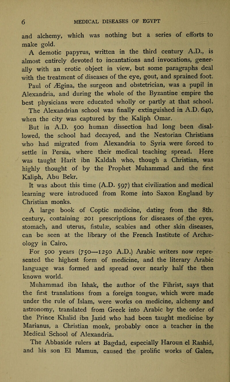 and alchemy, which was nothing but a series of efforts to make gold. A demotic papyrus, written in the third century A.D., is almost entirely devoted to incantations and invocations, gener¬ ally with an erotic object in view, but some paragraphs deal with the treatment of diseases of the eye, gout, and sprained foot. Paul of TEgina, the surgeon and obstetrician, was a pupil in Alexandria, and during the whole of the Byzantine empire the best physicians were educated wholly or partly at that school. The Alexandrian school was finally extinguished in A.D. 640, when the city was captured by the Kaliph Omar. But in A.D. 500 human dissection had long been disal¬ lowed, the school had decayed, and the Nestorian Christians who had migrated from Alexandria to Syria were forced to settle in Persia, where their medical teaching spread. Here was taught Harit ibn Kaldah who, though a Christian, was highly thought of by the Prophet Muhammad and the first Kaliph, Abu Bekr. It was about this time (A.D. 597) that civilization and medical learning were introduced from Rome into Saxon England by Christian monks. A large book of Coptic medicine, dating from the 8th. century, containing 201 prescriptions for diseases of the eyes, stomach, and uterus, fistulse, scabies and other skin diseases, can be seen at the library of the French Institute of Archse- ology in Cairo. For 500 years (750—1250 A.D.) Arabic writers now repre¬ sented the highest form of medicine, and the literary Arabic language was formed and spread over nearly half the then known world. Muhammad ibn Ishak, the author of the Fihrist, says that the first translations from a foreign tongue, which were made under the rule of Islam, were works on medicine, alchemy and astronomy, translated from Greek into Arabic by the order of the Prince Khalid ibn Jazid who had been taught medicine by Marianus, a Christian monk, probably once a teacher in the Medical School of Alexandria. The Abbaside rulers at Bagdad, especially Haroun el Rashid, and his son El Mamun, caused the prolific works of Galen,