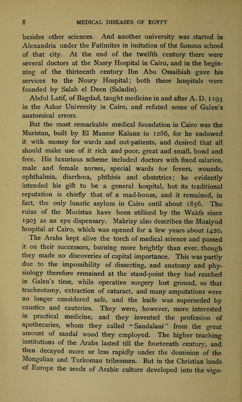 besides other sciences. And another university was started in Alexandria under the Fatimites in imitation of the famous school of that city. At the end of the twelfth century there were several doctors at the Nasry Hospital in Cairo, and in the begin¬ ning of the thirteenth century Ibn Abu Ossaibiah gave his services to the Noury Hospital; both these hospitals were founded by Salah el Deen (Saladin). Abdul Latif, of Bagdad, taught medicine in and after A. D. 1193 in the Azhar University in Cairo, and refuted some of Galen’s anatomical errors. But the most remarkable medical foundation in Cairo was the Muristan, built by El Mansur Kalaun in 1286, for he endowed it with money for wards and out-patients, and desired that all should make use of it rich and poor, great and small, bond and free. His luxurious scheme included doctors with fixed salaries, male and female nurses, special wards for fevers, wounds,, ophthalmia, diarrhoea, phthisis and obstetrics; he evidently intended his gift to be a general hospital, but its traditional reputation is chiefly that of a mad-house, and it remained, in fact, the only lunatic asylum in Cairo until about 1856. The ruins of the Muristan have been utilized by the Wakfs since 1903 as an eye dispensary. Makrizy also describes the Moaiyud hospital at Cairo, which was opened for a few years about 1420. The Arabs kept alive the torch of medical science and passed it on their successors, burning more brightly than ever, though they made no discoveries of capital importance. This was partly due to the impossibility of dissecting, and anatomy and phy¬ siology therefore remained at the stand-point they had reached in Galen’s time, while operative surgery lost ground, so that tracheotomy, extraction of cataract, and many amputations were no longer considered safe, and the knife was superseded by caustics and cauteries. They were, however, more interested in practical medicine, and they invented the profession of apothecaries, whom they called “Sandalani” from the great amount of sandal wood they employed. The higher teaching institutions of the Arabs lasted till the fourteenth century, and then decayed more or less rapidly under the dominion of the Mongolian and Turkoman tribesmen. But in the Christian lands of Europe the seeds of Arabic culture developed into the vigo-