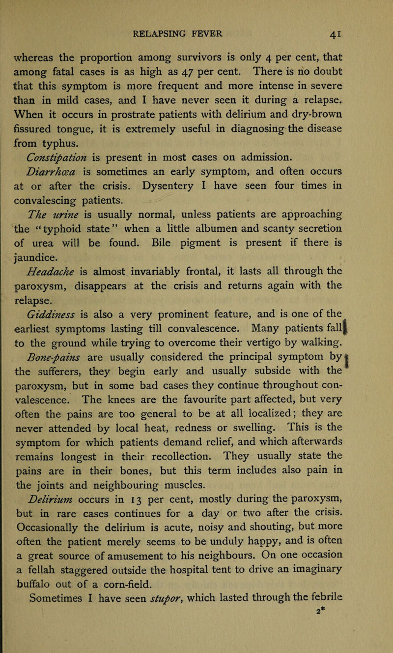 whereas the proportion among survivors is only 4 per cent, that among fatal cases is as high as 47 per cent. There is no doubt that this symptom is more frequent and more intense in severe than in mild cases, and I have never seen it during a relapse. When it occurs in prostrate patients with delirium and dry-brown fissured tongue, it is extremely useful in diagnosing the disease from typhus. Constipation is present in most cases on admission. Diarrhoea is sometimes an early symptom, and often occurs at or after the crisis. Dysentery I have seen four times in convalescing patients. The urine is usually normal, unless patients are approaching the ‘‘typhoid state” when a little albumen and scanty secretion of urea will be found. Bile pigment is present if there is jaundice. Headache is almost invariably frontal, it lasts all through the paroxysm, disappears at the crisis and returns again with the relapse. Giddiness is also a very prominent feature, and is one of the earliest symptoms lasting till convalescence. Many patients fall to the ground while trying to overcome their vertigo by walking. Bonepains are usually considered the principal symptom by the sufferers, they begin early and usually subside with the paroxysm, but in some bad cases they continue throughout con¬ valescence. The knees are the favourite part affected, but very often the pains are too general to be at all localized; they are never attended by local heat, redness or swelling. This is the symptom for which patients demand relief, and which afterwards remains longest in their recollection. They usually state the pains are in their bones, but this term includes also pain in the joints and neighbouring muscles. Delirium occurs in 13 per cent, mostly during the paroxysm, but in rare cases continues for a day or two after the crisis. Occasionally the delirium is acute, noisy and shouting, but more often the patient merely seems to be unduly happy, and is often a great source of amusement to his neighbours. On one occasion a fellah staggered outside the hospital tent to drive an imaginary buffalo out of a corn-field. Sometimes I have seen stupor, which lasted through the febrile