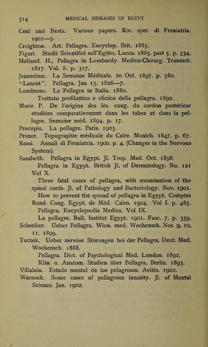 3H Ceni and Besta. Various papers. Riv. sper. di Freniatria. 1902—3. Creighton. Art. Pellagra. Encyclop. Brit. 1885. Figari. Studii Scientifici sull’Egitto. Lucca. 1865. part 5. p. 334. Holland. H., Pellagra in Lombardy. Medico-Chirurg. Transact. 1817. Vol. 8. p. 317. Jeanselme. La Semaine Medicale. 20 Oct. 1897* P* 3^°- “Lancet”. Pellagra. Jan 13. 1826—7. Lombroso. La Pellagra in Italia. 1880. Trattato profilattico e clinico della pellagra. 1892. Marie P. De l’origine des les. exog. du cordon posterieur etudiees comparativement dans les tabes et dans la pel- lagre. Semaine med. 1894. p. 17. Procopiu. La pellagre. Paris. 1903. Pruner. Topographic medicale du Caire. Munich. 1847. P* 67. Rossi. Annali di Freniatria. 1900. p. 4. (Changes in the Nervous System). Sandwith. Pellagra in Egypt. Jl. Trop. Med. Oct. 1898. Pellagra in Egypt. British Jl. of Dermatology. No. 121 Vol X. Three fatal cases of pellagra, with examination of the spinal cords. Jl. of Pathology and Bacteriology. Nov. 1901. How to prevent the spread of pellagra in Egypt. Comptes Rend. Cong. Egypt, de Med. Cairo. 1904. Vol I. p. 485. Pellagra. Encyclopaedia Medica. Vol IX. La pellagre. Bull. Institut Egypt. 1901. Fasc. 7. p. 339. Schreiber. Ueber Pellagra. Wien. med. Wochensch. Nos. 9, 10, 11. 1899. Tuczek. Ueber nervose Storungen bei der Pellagra. Deut. Med, W ochensch. 1888. Pellagra. Diet, of Psychological Med. London. 1892. Klin. u. Anatom. Studien liber Pellagra. Berlin. 1893. Villalain. Estado mental de los pelagrosos. Aviles. 1902. Warnock. Some cases of pellagrous insanity. Jl. of Mental Science. Jan. 1902.