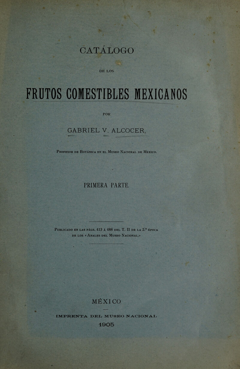 CATÁLOGO DE LOS FRUTOS COMESTIBLES MEXICANOS POR GABRIEL V. ALCOCER, Profesor de Botánica en el Museo Nacional de México. PRIMERA PARTE. Publicado en las págs. 413 á 488 del T. II de la 2.a época de los « Anales del Museo Nacional.» v MÉXICO IMPRENTA DEL MUSEO NACIONAL 1905