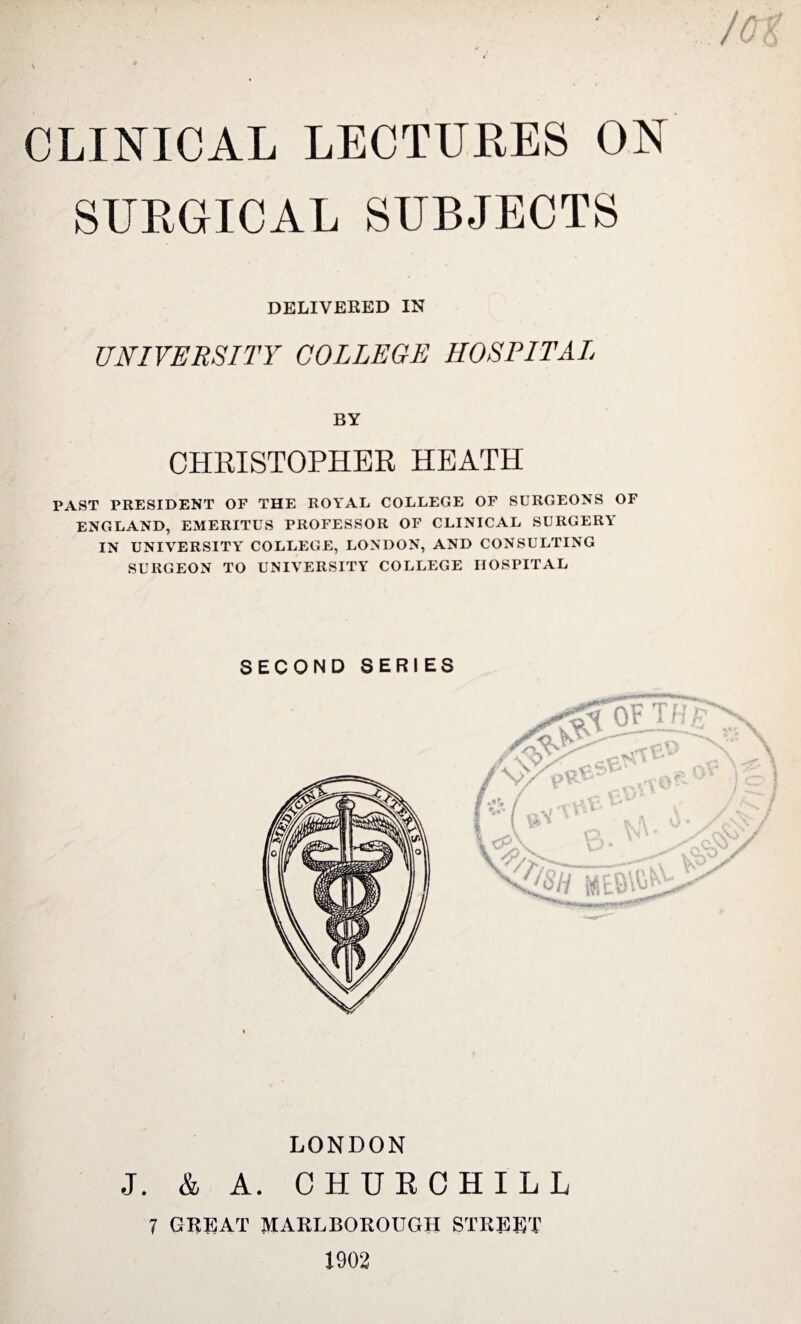 CLINICAL LECTURES ON SURGICAL SUBJECTS DELIVERED IN UNIVERSITY COLLEGE HOSPITAL BY CHRISTOPHER HEATH PAST PRESIDENT OF THE ROYAL COLLEGE OF SURGEONS OF ENGLAND, EMERITUS PROFESSOR OF CLINICAL SURGERY IN UNIVERSITY COLLEGE, LONDON, AND CONSULTING SURGEON TO UNIVERSITY COLLEGE HOSPITAL SECOND SERIES LONDON J. & A. CHURCHILL 7 GREAT MARLBOROUGH STREET