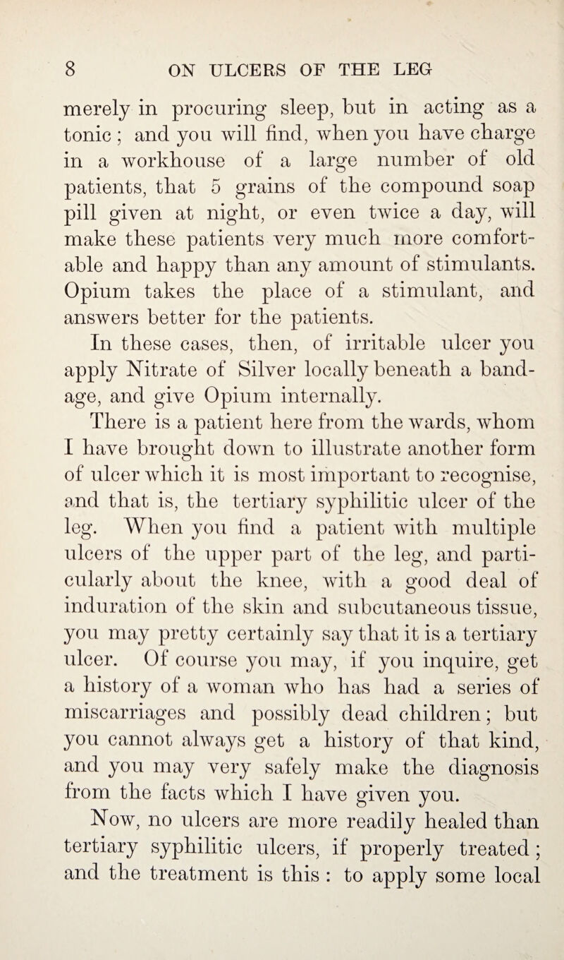 merely in procuring sleep, but in acting as a tonic ; and you will find, when you have charge in a workhouse of a large number of old patients, that 5 grains of the compound soap pill given at night, or even twice a day, will make these patients very much more comfort¬ able and happy than any amount of stimulants. Opium takes the place of a stimulant, and answers better for the patients. In these cases, then, of irritable ulcer you apply Nitrate of Silver locally beneath a band¬ age, and give Opium internally. There is a patient here from the wards, whom I have brought down to illustrate another form of ulcer which it is most important to recognise, and that is, the tertiary syphilitic ulcer of the leg. When you find a patient with multiple ulcers of the upper part of the leg, and parti¬ cularly about the knee, with a good deal of induration of the skin and subcutaneous tissue, you may pretty certainly say that it is a tertiary ulcer. Of course you may, if you inquire, get a history of a woman who has had a series of miscarriages and possibly dead children; but you cannot always get a history of that kind, and you may very safely make the diagnosis from the facts which I have given you. Now, no ulcers are more readily healed than tertiary syphilitic ulcers, if properly treated ; and the treatment is this : to apply some local