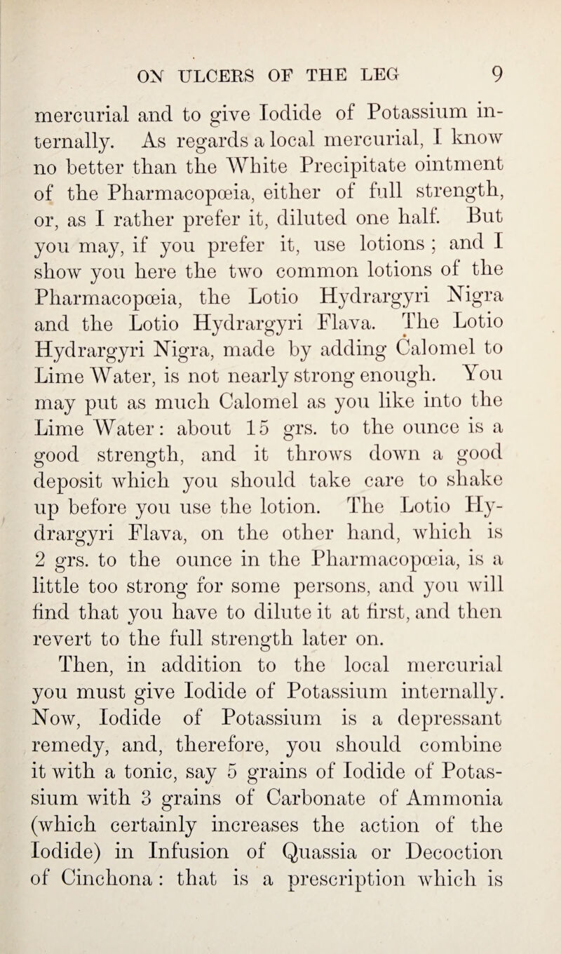 mercurial and to give Iodide of Potassium in¬ ternally. As regards a local mercurial, I know no better than the White Precipitate ointment of the Pharmacopoeia, either of full strength, or, as I rather prefer it, diluted one half. But you may, if you prefer it, use lotions ; and I show you here the two common lotions of the Pharmacopoeia, the Lotio Hydrargyri Nigra and the Lotio Hydrargyri Flava. The Lotio Hydrargyri Nigra, made by adding Calomel to Lime Water, is not nearly strong enough. You may put as much Calomel as you like into the Lime Water: about 15 grs. to the ounce is a good strength, and it throws down a good deposit which you should take care to shake up before you use the lotion. The Lotio Ply- drargyri Flava, on the other hand, which is 2 grs. to the ounce in the Pharmacopoeia, is a little too strong for some persons, and you will find that you have to dilute it at first, and then revert to the full strength later on. Then, in addition to the local mercurial you must give Iodide of Potassium internally. Now, Iodide of Potassium is a depressant remedy, and, therefore, you should combine it with a tonic, say 5 grains of Iodide of Potas¬ sium with 3 grains of Carbonate of Ammonia (which certainly increases the action of the Iodide) in Infusion of Quassia or Decoction of Cinchona : that is a prescription which is