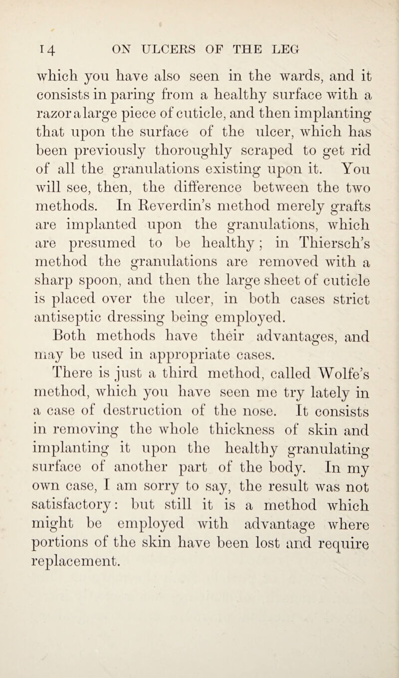 which you have also seen in the wards, and it consists in paring from a healthy surface with a razor alarge piece of cuticle, and then implanting that upon the surface of the ulcer, which has been previously thoroughly scraped to get rid of all the granulations existing upon it. You will see, then, the difference between the two methods. In Reverdin’s method merely grafts are implanted upon the granulations, which are presumed to be healthy; in Thiersch’s method the granulations are removed with a sharp spoon, and then the large sheet of cuticle is placed over the ulcer, in both cases strict antiseptic dressing being employed. Both methods have their advantages, and may be used in appropriate cases. There is just a third method, called Wolfes method, which you have seen me try lately in a case of destruction of the nose. It consists in removing the whole thickness of skin and implanting it upon the healthy granulating surface of another part of the body. In my own case, I am sorry to say, the result was not satisfactory: but still it is a method which might be employed with advantage where portions of the skin have been lost and require replacement.