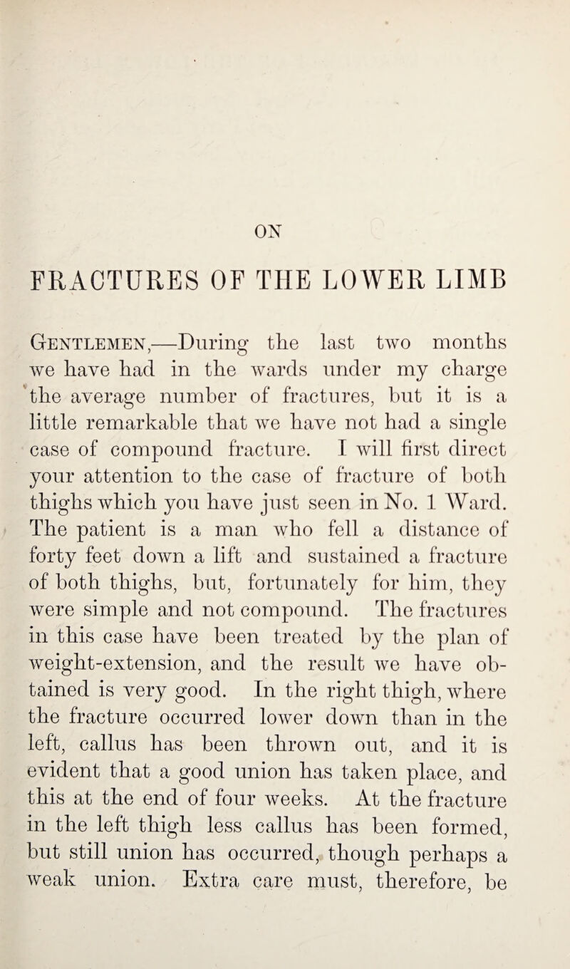 ON FRACTURES OF THE LOWER LIMB Gentlemen,—During the last two months we have had in the wards under my charge the average number of fractures, but it is a little remarkable that we have not had a single case of compound fracture. I will first direct your attention to the case of fracture of both thighs which you have just seen in No. 1 Ward. The patient is a man who fell a distance of forty feet down a lift and sustained a fracture of both thighs, but, fortunately for him, they were simple and not compound. The fractures in this case have been treated by the plan of weight-extension, and the result we have ob¬ tained is very good. In the right thigh, where the fracture occurred lower down than in the left, callus has been thrown out, and it is evident that a good union has taken place, and this at the end of four weeks. At the fracture in the left thigh less callus has been formed, but still union has occurred, though perhaps a weak union. Extra care must, therefore, be