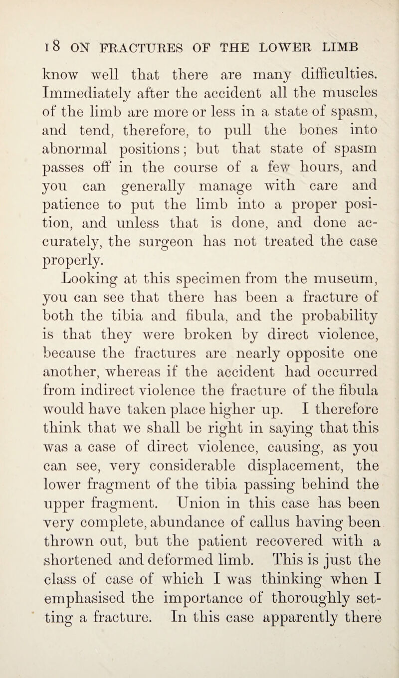 know well that there are many difficulties. Immediately after the accident all the muscles of the limb are more or less in a state of spasm, and tend, therefore, to pull the bones into abnormal positions; but that state of spasm passes off in the course of a few hours, and you can generally manage with care and patience to put the limb into a proper posi¬ tion, and unless that is done, and done ac¬ curately, the surgeon has not treated the case properly. Looking at this specimen from the museum, you can see that there has been a fracture of both the tibia and fibula, and the probability is that they were broken by direct violence, because the fractures are nearly opposite one another, whereas if the accident had occurred from indirect violence the fracture of the fibula would have taken place higher up. I therefore think that we shall be right in saying that this was a case of direct violence, causing, as you can see, very considerable displacement, the lower fragment of the tibia passing behind the upper fragment. Union in this case has been very complete, abundance of callus having been thrown out, but the patient recovered with a shortened and deformed limb. This is just the class of case of which I was thinking when I emphasised the importance of thoroughly set¬ ting a fracture. In this case apparently there