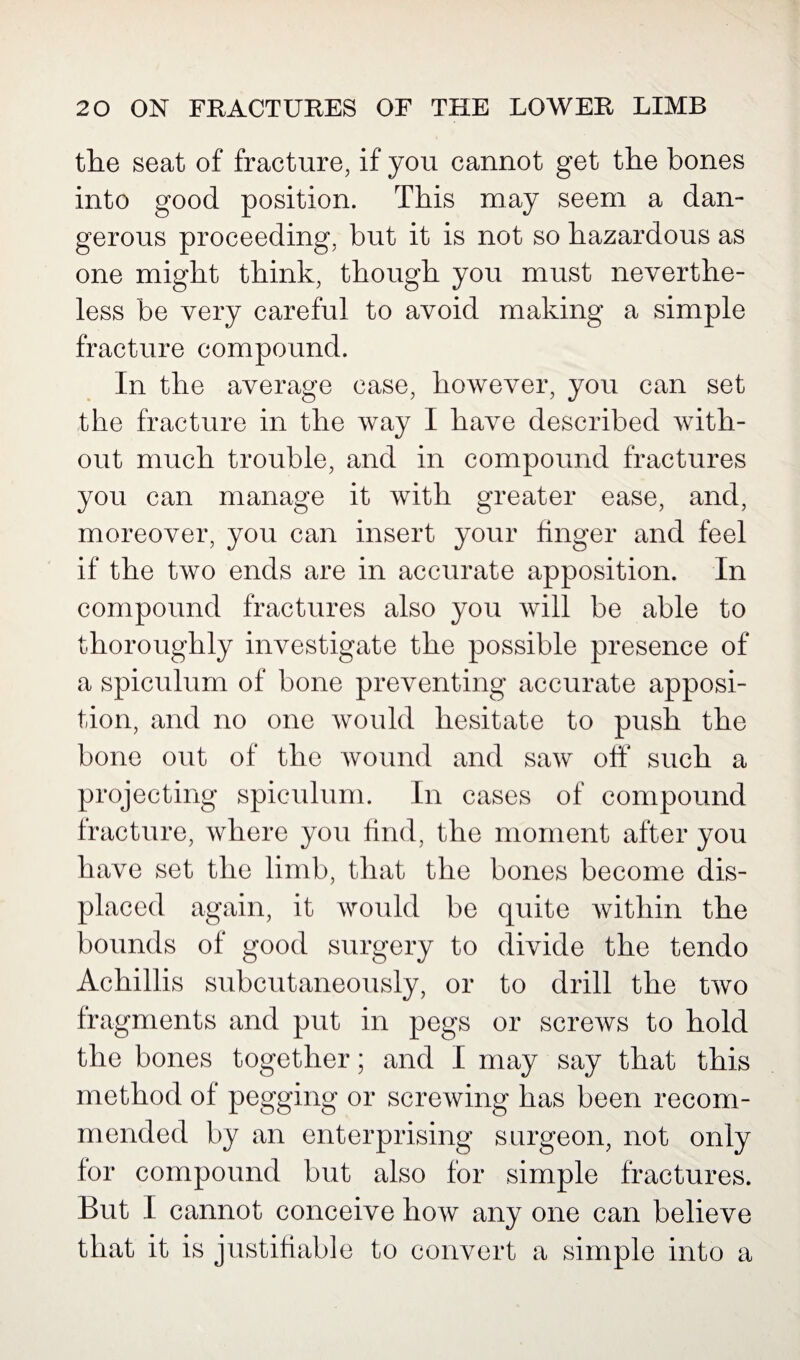 the seat of fracture, if you cannot get the bones into good position. This may seem a dan¬ gerous proceeding, but it is not so hazardous as one might think, though you must neverthe¬ less be very careful to avoid making a simple fracture compound. In the average case, however, you can set the fracture in the way I have described with¬ out much trouble, and in compound fractures you can manage it with greater ease, and, moreover, you can insert your finger and feel if the two ends are in accurate apposition. In compound fractures also you will be able to thoroughly investigate the possible presence of a spiculum of bone preventing accurate apposi¬ tion, and no one would hesitate to push the bone out of the wound and saw off such a projecting spiculum. In cases of compound fracture, where you find, the moment after you have set the limb, that the bones become dis¬ placed again, it would be quite within the bounds of good surgery to divide the tendo Achillis subcutaneously, or to drill the two fragments and put in pegs or screws to hold the bones together; and I may say that this method of pegging or screwing has been recom¬ mended by an enterprising surgeon, not only for compound but also for simple fractures. But I cannot conceive how any one can believe that it is justifiable to convert a simple into a