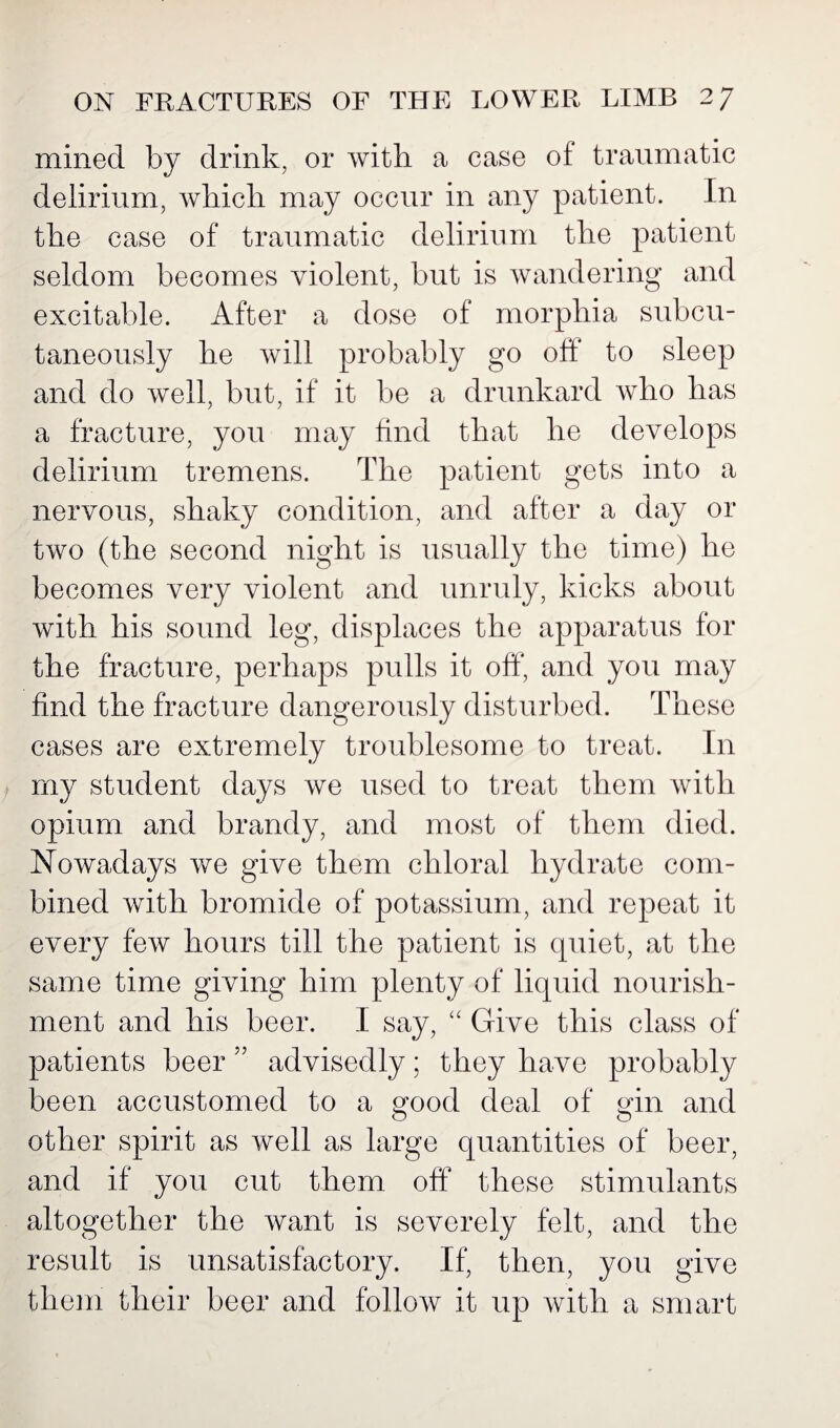 mined by drink, or with a case of traumatic delirium, which may occur in any patient. In the case of traumatic delirium the patient seldom becomes violent, but is wandering and excitable. After a dose of morphia subcu¬ taneously he will probably go off to sleep and do well, but, if it be a drunkard who has a fracture, you may find that he develops delirium tremens. The patient gets into a nervous, shaky condition, and after a day or two (the second night is usually the time) he becomes very violent and unruly, kicks about with his sound leg, displaces the apparatus for the fracture, perhaps pulls it off, and you may find the fracture dangerously disturbed. These cases are extremely troublesome to treat. In my student days we used to treat them with opium and brandy, and most of them died. Nowadays we give them chloral hydrate com¬ bined with bromide of potassium, and repeat it every few hours till the patient is quiet, at the same time giving him plenty of liquid nourish¬ ment and his beer. I say, “ Give this class of patients beer ” advisedly; they have probably been accustomed to a good deal of gin and other spirit as well as large quantities of beer, and if you cut them off these stimulants altogether the want is severely felt, and the result is unsatisfactory. If, then, you give them their beer and follow it up with a smart