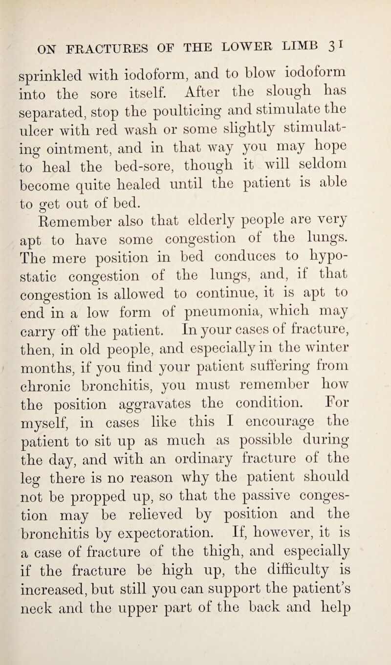 sprinkled with iodoform, and to blow iodoform into the sore itself. After the slough has separated, stop the poulticing and stimulate the ulcer with red wash or some slightly stimulat¬ ing ointment, and in that way you may hope to heal the bed-sore, though it will seldom become quite healed until the patient is able to get out of bed. Remember also that elderly people are very apt to have some congestion of the lungs. The mere position in bed conduces to hypo¬ static congestion of the lungs, and, if that congestion is allowed to continue, it is apt to endin a low form of pneumonia, which may carry off the patient. In your cases of fracture, then, in old people, and especially in the winter months, if you find your patient suffering from chronic bronchitis, you must remember how the position aggravates the condition. For myself, in cases like this I encourage the patient to sit up as much as possible during the day, and with an ordinary fracture of the leg there is no reason why the patient should not be propped up, so that the passive conges¬ tion may be relieved by position and the bronchitis by expectoration. If, however, it is a case of fracture of the thigh, and especially if the fracture be high up, the difficulty is increased, but still you can support the patient s neck and the upper part of the back and help