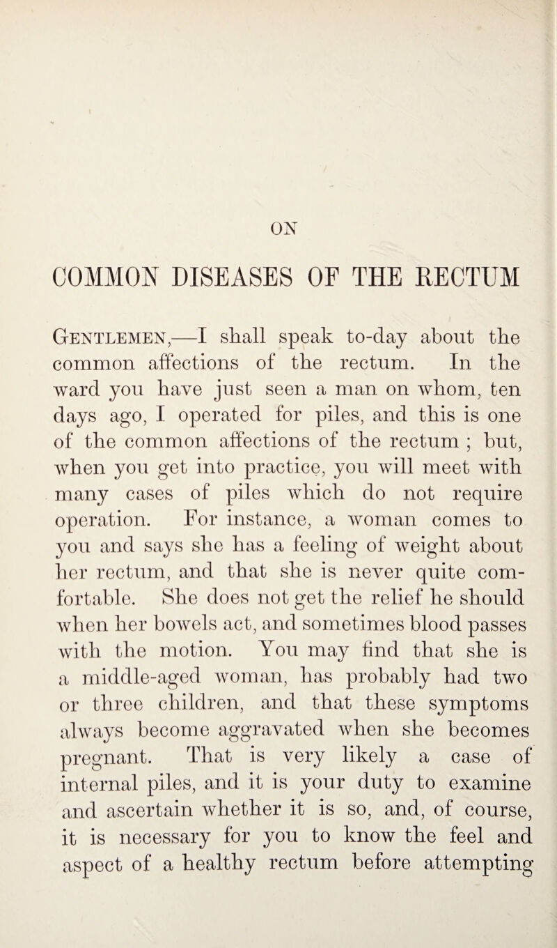 ON COMMON DISEASES OF THE RECTUM Gentlemen,—I shall speak to-day about the common affections of the rectum. In the ward you have just seen a man on whom, ten days ago, I operated for piles, and this is one of the common affections of the rectum ; but, when you get into practice, you will meet with many cases of piles which do not require operation. For instance, a woman comes to you and says she has a feeling of weight about her rectum, and that she is never quite com¬ fortable. She does not get the relief he should when her bowels act, and sometimes blood passes with the motion. You may find that she is a middle-aged woman, has probably had two or three children, and that these symptoms always become aggravated when she becomes pregnant. That is very likely a case of internal piles, and it is your duty to examine and ascertain whether it is so, and, of course, it is necessary for you to know the feel and aspect of a healthy rectum before attempting