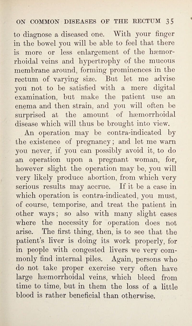 to diagnose a diseased one. With your finger in the bowel you will be able to feel that there is more or less enlargement of the hemor¬ rhoidal veins and hypertrophy of the mucous membrane around, forming prominences in the rectum of varying size. But let me advise you not to be satisfied with a mere digital examination, but make the patient use an enema and then strain, and you will often be surprised at the amount of hsemorrhoidal disease which will thus be brought into view. An operation may be contra-indicated by the existence of pregnancy; and let me warn you never, if you can possibly avoid it, to do an operation upon a pregnant woman, for, however slight the operation may be, you will very likely produce abortion, from which very serious results may accrue. If it be a case in which operation is contra-indicated, you must, of course, temporise, and treat the patient in other ways; so also with many slight cases where the necessity for operation does not arise. The first thing, then, is to see that the patient’s liver is doing its work properly, for in people with congested livers we very com¬ monly find internal piles. Again, persons who do not take proper exercise very often have large heemorrhoidal veins, which bleed from time to time, but in them the loss of a little blood is rather beneficial than otherwise.