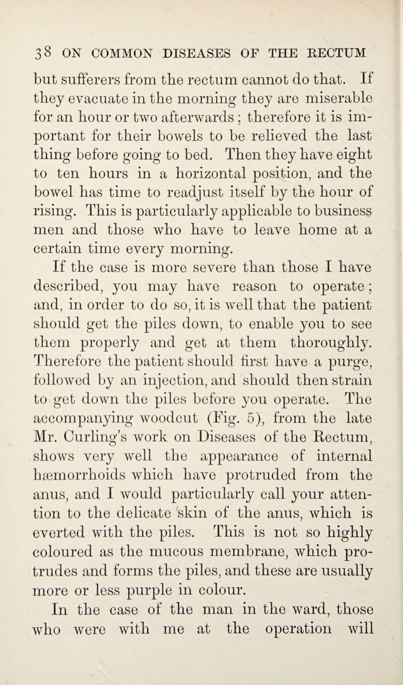 but sufferers from the rectum cannot do that. If they evacuate in the morning they are miserable for an hour or two afterwards ; therefore it is im¬ portant for their bowels to be relieved the last thing before going to bed. Then they have eight to ten hours in a horizontal position, and the bowel has time to readjust itself by the hour of rising. This is particularly applicable to business men and those who have to leave home at a certain time every morning. If the case is more severe than those I have described, you may have reason to operate; and, in order to do so, it is well that the patient should get the piles down, to enable you to see them properly and get at them thoroughly. Therefore the patient should first have a purge, followed by an injection, and should then strain to get down the piles before you operate. The accompanying woodcut (Fig. 5), from the late Mr. Curling’s work on Diseases of the Rectum, shows very well the appearance of internal haemorrhoids which have protruded from the anus, and I would particularly call your atten¬ tion to the delicate skin of the anus, which is everted with the piles. This is not so highly coloured as the mucous membrane, which pro¬ trudes and forms the piles, and these are usually more or less purple in colour. In the case of the man in the ward, those who were with me at the operation will